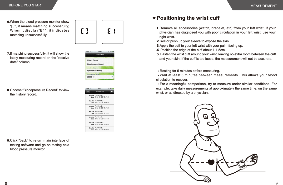 Positioning the wrist cuff1.Remove all  accessories (watch, bracelet, etc) from your left wrist. If your physician has diagnosed you with poor circulation in your left wrist, use your right wrist.2.Roll or push up your sleeve to expose the skin.3.Apply the cuff to your left wrist with your palm facing up.4.Position the edge of the cuff about 1-1.5cm.5.Fasten the wrist cuff around your wrist, leaving no extra room between the cuff and your skin. If the cuff is too loose, the measurement will not be accurate.6.When the blood pressure monitor show “[  ]”, it means matching  successfully; When it display”E1”, it indicates matching unsuccessfully.7.If matching successfully, it will show the lately measuring record on the “receive data” column.8.Choose “Bloodpressure Record” to view the history record.9.Click “back” to return main interface of testing software and go on testing next blood pressure monitor.Resting for 5 minutes before measuring.Wait at  least 3 minutes between measurements. This allows  your blood circulation to recover.For a meaningful  comparison, try to measure under similar conditions. For example, take daily measurements at approximately the same time, on the same wrist, or as directed by a physician.BEFORE YOU START MEASUREMENT