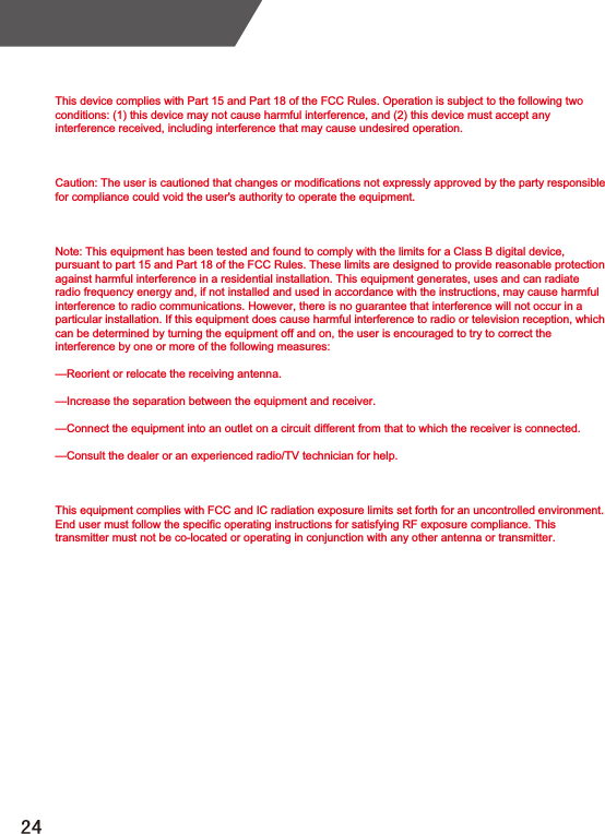 This device complies with Part 15 and Part 18 of the FCC Rules. Operation is subject to the following two conditions: (1) this device may not cause harmful interference, and (2) this device must accept any interference received, including interference that may cause undesired operation.Caution: The user is cautioned that changes or modifications not expressly approved by the party responsible for compliance could void the user&apos;s authority to operate the equipment.Note: This equipment has been tested and found to comply with the limits for a Class B digital device, pursuant to part 15 and Part 18 of the FCC Rules. These limits are designed to provide reasonable protection against harmful interference in a residential installation. This equipment generates, uses and can radiate radio frequency energy and, if not installed and used in accordance with the instructions, may cause harmful interference to radio communications. However, there is no guarantee that interference will not occur in a particular installation. If this equipment does cause harmful interference to radio or television reception, which can be determined by turning the equipment off and on, the user is encouraged to try to correct the interference by one or more of the following measures:—Reorient or relocate the receiving antenna.—Increase the separation between the equipment and receiver.—Connect the equipment into an outlet on a circuit different from that to which the receiver is connected.—Consult the dealer or an experienced radio/TV technician for help.This equipment complies with FCC and IC radiation exposure limits set forth for an uncontrolled environment. End user must follow the specific operating instructions for satisfying RF exposure compliance. This transmitter must not be co-located or operating in conjunction with any other antenna or transmitter.