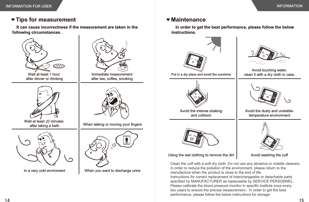 Tips for measurementINFORMATION FOR USERWait at least 1 hour after dinner or drinkingWait at least 20 minutes after taking a bathIn a very cold enviromentImmediate measurement after tea, coffee, smoking When talking or moving your fingersWhen you want to discharge urineINFORMATIONIt can cause incorrectness if the measurement are taken in the following circumstances.MaintenanceIn order to get the best performance, please follow the below instructions.Put in a dry place and avoid the sunshineAvoid the intense shakingand collisionUsing the wet clothing to remove the dirtAvoid touching water,clean it with a dry cloth in case.Avoid the dusty and unstable-temperature environmentAvoid washing the cuffClean the cuff with a soft dry cloth. Do not use any abrasive or volatile cleaners.In order to reduce the pollution of the environment, please return to themanufacture when the product is close to the end of life.Instructions for correct replacement of interchangeable or detachable partsspecified by MANUFACTURER as replaceable by SERVICE PERSONNEL.Please calibrate the blood pressure monitor in specific institute once everytwo years to ensure the precise measurement。In order to get the bestperformance, please follow the below instructions for storage.