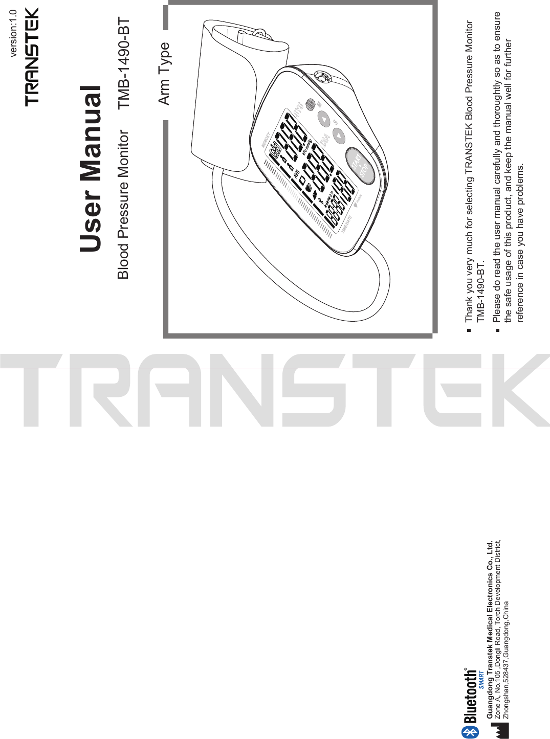 version:1.0User ManualBlood Pressure Monitor TMB-1490-BTArm TypeThank you very much for selecting TRANSTEK Blood Pressure MonitorTMB-1490-BT.Please do read the user manual carefully and thoroughtly so as to ensure the safe usage of this product, and keep the manual well for further reference in case you have problems.Guangdong Transtek Medical Electronics Co., Ltd.Zone A, No.105 ,Dongli Road, Torch Development District, Zhongshan,528437,Guangdong,China  