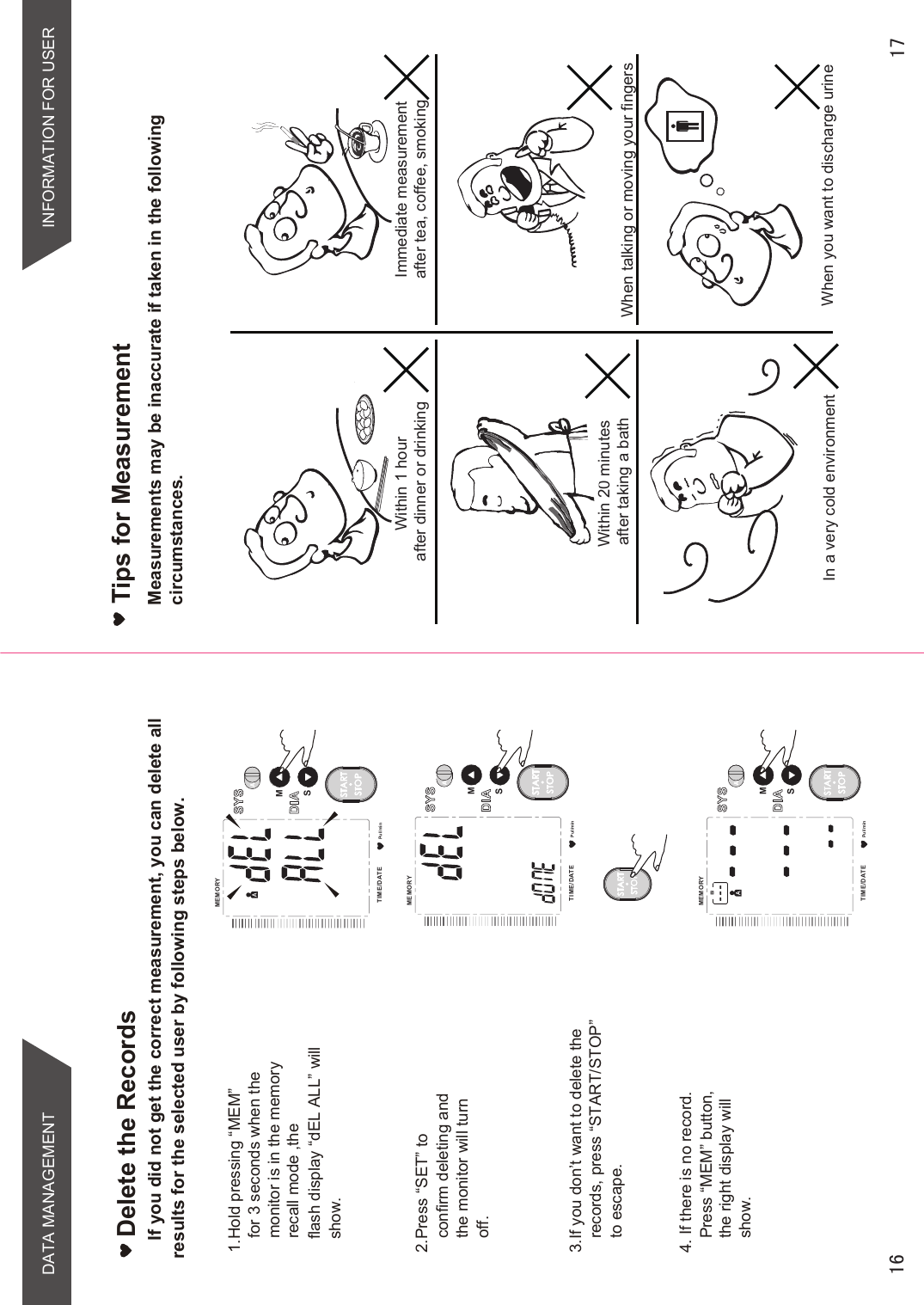 DATA MANAGEMENTTips for MeasurementWithin 1 hour after dinner or drinkingWithin 20 minutes after taking a bathIn a very cold environmentImmediate measurement after tea, coffee, smoking When talking or moving your fingersWhen you want to discharge urineINFORMATION FOR USERPul/minMEMORYTIME /DATESMSTARTSTOPPul/minMEMORYTIME /DATESMSTARTSTOPPul/minMEMORYTIME /DATESMSTARTSTOPIf you did not get the correct measurement, you can delete all  results for the selected user by following steps below.Delete the Records1.Hold pressing “MEM”  for 3 seconds when themonitor is in the memory recall mode ,the flash display “dEL ALL” will show.2.Press “SET” to confirm deleting and the monitor will turn off.3.If you don’t want to delete the records, press “START/STOP” to escape.4. If there is no record. Press “MEM” button,the right display willshow. STARTSTOPMeasurements may be inaccurate if taken in the following circumstances.