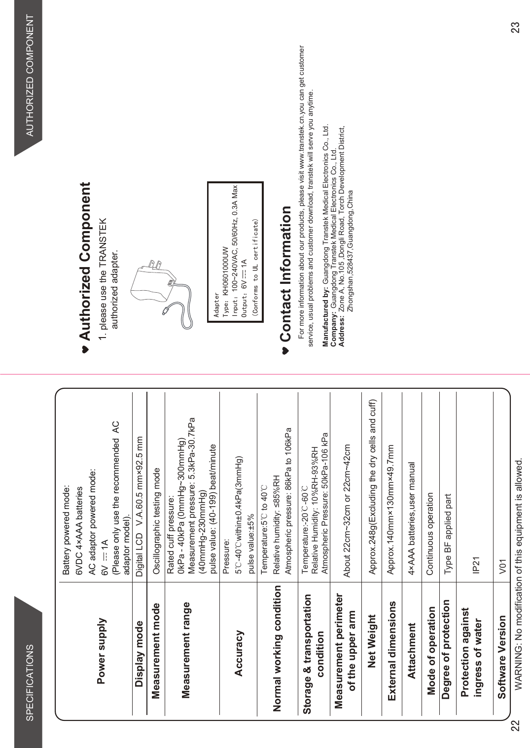 About 22cm~32cm or 22cm~42cmType BF applied partWARNING: No modification of this equipment is allowed.Temperature:-20℃-60℃Relative Humidity: 10%RH-93%RHAtmospheric Pressure: 50kPa-106 kPaTemperature:5ć to 40ć 5HODWLYHKXPLGLW\5+Atmospheric pressure: 86kPa to 106kPaPower supplyBattery powered mode: 6VDC 4×AAA batteriesAC adaptor powered mode:(Please only use the recommended  AC adaptor model). Display modeMeasurement mode Oscillographic testing modeMeasurement rangeMeasurement perimeterof the upper armNet Weight Approx.248g(Excluding the dry cells and cuff)External dimensionsAttachmentMode of operation Continuous operationDegree of protectionProtection against ingress of water IP21AccuracyNormal working conditionStorage &amp; transportationconditionSoftware Version V01Pressure:5ć-40ćwithin±0.4kPa(3mmHg) pulse value:±5%Rated cuff pressure: 0kPa - 40kPa (0mmHg~300mmHg)Measurement pressure: 5.3kPa-30.7kPa(40mmHg-230mmHg)pulse value: (40-199) beat/minuteDigital LCD   V.A.60.5 mm×92.5 mmApprox.140mm×130mm×49.7mm4×AAA batteries,user manual  Contact InformationFor more information about our products, please visit www.transtek.cn.you can get customer service, usual problems and customer download, transtek will serve you anytime.Manufactured by:Company:Address:Authorized Component1please use the TRANSTEK authorized adapter.6V      1A SPECIFICATIONS AUTHORIZED COMPONENT$GDSWHU7\SH˖KH0601000UW,QSXW˖100~240VAC, 50/60Hz, 0.3A Max2XWSXW˖6V      1A&amp;RQIRUPVWR8/FHUWLILFDWHGuangdong Transtek Medical Electronics Co., Ltd.Zone A, No.105 ,Dongli Road, Torch Development District, Zhongshan,528437,Guangdong,China  Guangdong Transtek Medical Electronics Co., Ltd.