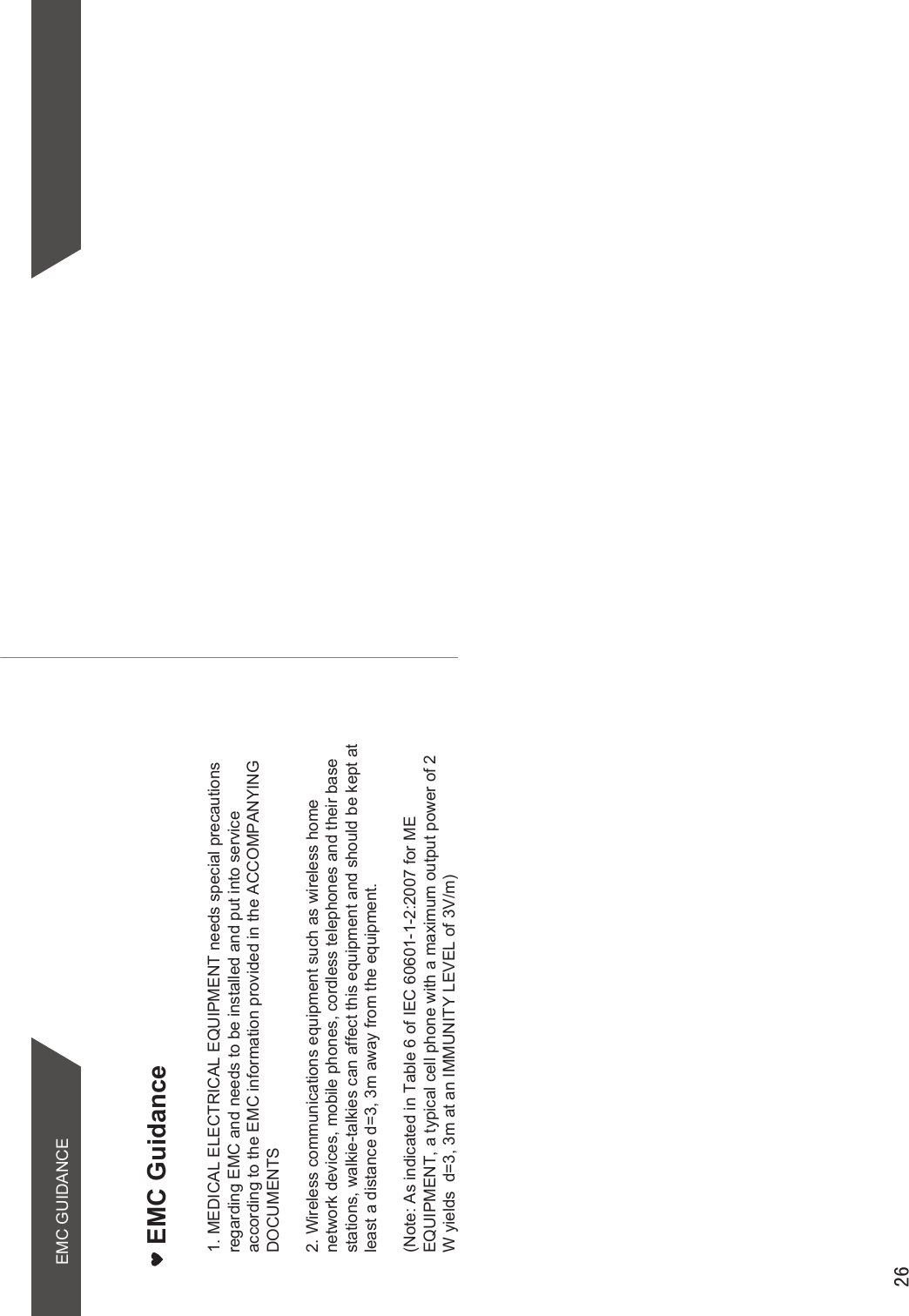 EMC Guidance1. MEDICAL ELECTRICAL EQUIPMENT needs special precautions regarding EMC and needs to be installed and put into service according to the EMC information provided in the ACCOMPANYING DOCUMENTS2. Wireless communications equipment such as wireless home network devices, mobile phones, cordless telephones and their base stations, walkie-talkies can affect this equipment and should be kept at least a distance d=3, 3m away from the equipment.(Note: As indicated in Table 6 of IEC 60601-1-2:2007 for ME EQUIPMENT, a typical cell phone with a maximum output power of 2 W yields  d=3, 3m at an IMMUNITY LEVEL of 3V/m)  EMC GUIDANCE