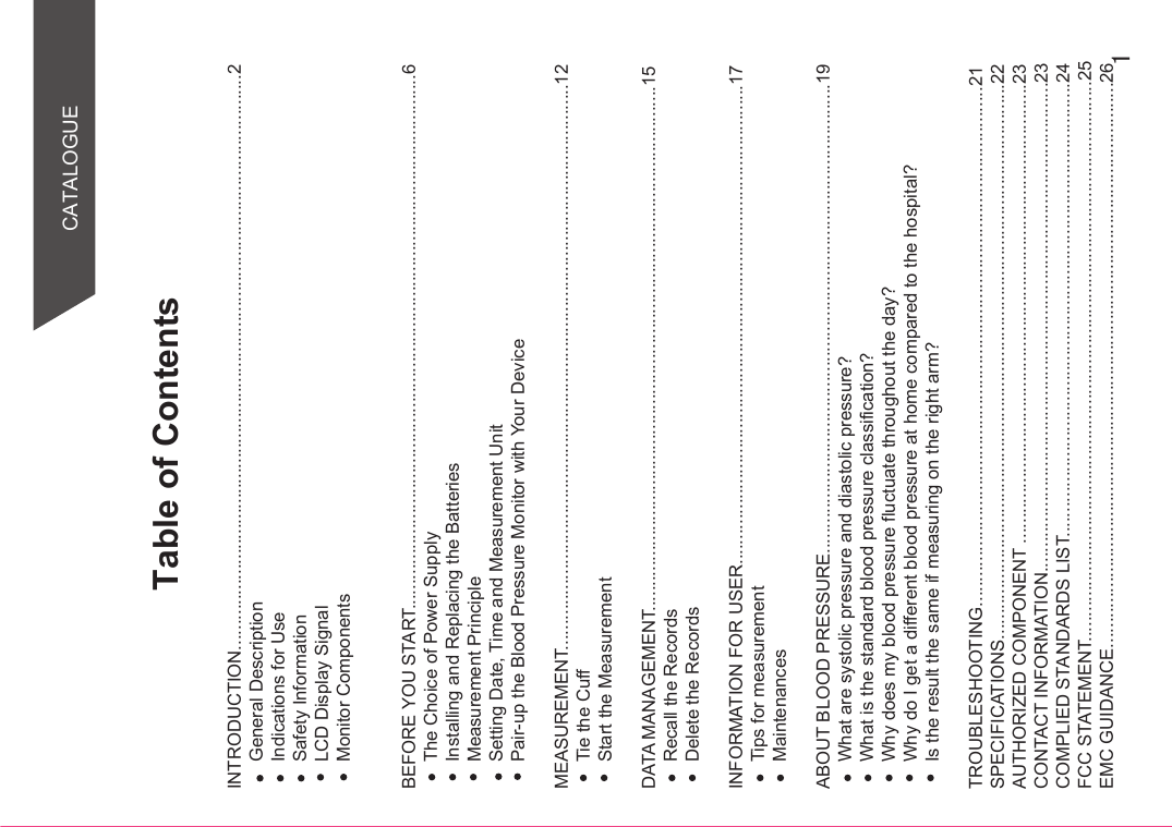 Table of ContentsCATALOGUEINTRODUCTION..................................................................................................................2General DescriptionIndications for UseSafety InformationLCD Display SignalMonitor Components BEFORE YOU START..........................................................................................................6The Choice of Power SupplyInstalling and Replacing the BatteriesMeasurement PrincipleSetting Date, Time and Measurement UnitPair-up the Blood Pressure Monitor with Your DeviceMEASUREMENT................................................................................................................12Tie the CuffStart the MeasurementDATA MANAGEMENT........................................................................................................15Recall the RecordsDelete the RecordsINFORMATION FOR USER...............................................................................................17Tips for measurementMaintenancesABOUT BLOOD PRESSURE.............................................................................................19What are systolic pressure and diastolic pressure?What is the standard blood pressure classification?Why does my blood pressure fluctuate throughout the day?Why do I get a different blood pressure at home compared to the hospital?Is the result the same if measuring on the right arm?TROUBLESHOOTING.......................................................................................................21SPECIFICATIONS..............................................................................................................22AUTHORIZED COMPONENT ...........................................................................................23CONTACT INFORMATION.................................................................................................23COMPLIED STANDARDS LIST..........................................................................................24FCC STATEMENT...............................................................................................................25EMC GUIDANCE................................................................................................................26