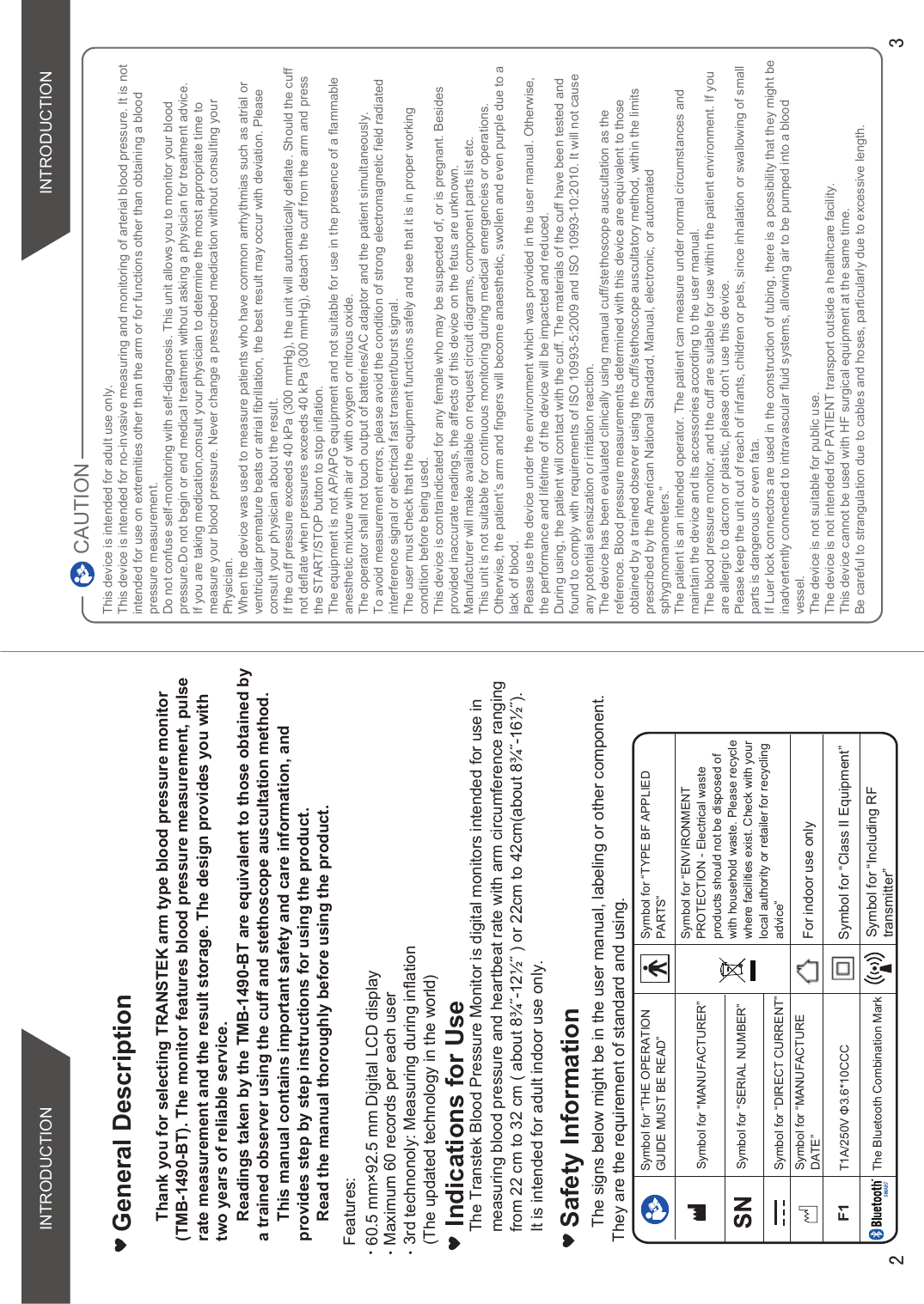  Safety InformationThe signs below might be in the user manual, labeling or other component. They are the requirement of standard and using.Symbol for “THE OPERATION GUIDE MUST BE READ”Symbol for “MANUFACTURER”Symbol for “SERIAL NUMBER”Symbol for “TYPE BF APPLIED PARTS”Symbol for “DIRECT CURRENT”Symbol for “ENVIRONMENT PROTECTION - Electrical waste  products should not be disposed of with household waste. Please recycle where facilities exist. Check with your local authority or retailer for recycling advice”Symbol for “MANUFACTURE DATE”Thank you for selecting TRANSTEK arm type blood pressure monitor (TMB-1490-BT). The monitor features blood pressure measurement, pulse  rate measurement and the result storage. The design provides you with  two years of reliable service. Readings taken by the TMB-1490-BT are equivalent to those obtained by   a trained observer using the cuff and stethoscope auscultation method.This manual contains important safety and care information, and provides step by step instructions for using the product.Read the manual thoroughly before using the product.Features: Maximum 60 records per each userGeneral DescriptionFor indoor use onlyF17$9ĭ&amp;&amp;&amp; Symbol for “Class II Equipment”3rd technonoly: Measuring during inflation (The updated technology in the world)60.5 mm×92.5 mm Digital LCD displayINTRODUCTION INTRODUCTIONCAUTIONThis device is intended for adult use only.This device is intended for no-invasive measuring and monitoring of arterial blood pressure. It is not intended for use on extremities other than the arm or for functions other than obtaining a blood pressure measurement.Do not confuse self-monitoring with self-diagnosis. This unit allows you to monitor your blood pressure.Do not begin or end medical treatment without asking a physician for treatment advice.If you are taking medication,consult your physician to determine the most appropriate time to measure your blood pressure. Never change a prescribed medication without consulting your Physician.When the device was used to measure patients who have common arrhythmias such as atrial or ventricular premature beats or atrial fibrillation, the best result may occur with deviation. Please consult your physician about the result.If the cuff pressure exceeds 40 kPa (300 mmHg), the unit will automatically deflate. Should the cuff not deflate when pressures exceeds 40 kPa (300 mmHg), detach the cuff from the arm and press the START/STOP button to stop inflation.The equipment is not AP/APG equipment and not suitable for use in the presence of a flammable anesthetic mixture with air of with oxygen or nitrous oxide.The operator shall not touch output of batteries/AC adaptor and the patient simultaneously.To avoid measurement errors, please avoid the condition of strong electromagnetic field radiatedinterference signal or electrical fast transient/burst signal.The user must check that the equipment functions safely and see that it is in proper workingcondition before being used.This device is contraindicated for any female who may be suspected of, or is pregnant. Besides provided inaccurate readings, the affects of this device on the fetus are unknown.Manufacturer will make available on request circuit diagrams, component parts list etc.This unit is not suitable for continuous monitoring during medical emergencies or operations. Otherwise, the patient’s arm and fingers will become anaesthetic, swollen and even purple due to a lack of blood.Please use the device under the environment which was provided in the user manual. Otherwise, the performance and lifetime of the device will be impacted and reduced.During using, the patient will contact with the cuff. The materials of the cuff have been tested andfound to comply with requirements of ISO 10993-5:2009 and ISO 10993-10:2010. It will not cause any potential sensization or irritation reaction.The device has been evaluated clinically using manual cuff/stethoscope auscultation as the reference. Blood pressure measurements determined with this device are equivalent to those obtained by a trained observer using the cuff/stethoscope auscultatory method, within the limits prescribed by the American National Standard, Manual, electronic, or automated sphygmomanometers.”The patient is an intended operator. The patient can measure under normal circumstances and maintain the device and its accessories according to the user manual.The blood pressure monitor, and the cuff are suitable for use within the patient environment. If you are allergic to dacron or plastic, please don’t use this device.Please keep the unit out of reach of infants, children or pets, since inhalation or swallowing of small parts is dangerous or even fata.If Luer lock connectors are used in the construction of tubing, there is a possibility that they might be inadvertently connected to intravascular fluid systems, allowing air to be pumped into a blood vessel.The device is not suitable for public use.The device is not intended for PATIENT transport outside a healthcare facility.This device cannot be used with HF surgical equipment at the same time.Be careful to strangulation due to cables and hoses, particularly due to excessive length.The Bluetooth Combination Mark Symbol for “Including RFtransmitter”Indications for UseThe Transtek Blood Pressure Monitor is digital monitors intended for use in measuring blood pressure and heartbeat rate with arm circumference ranging IURPFPWRFPDERXWôÝòÝRUFPWRFPDERXWôÝòÝIt is intended for adult indoor use only.