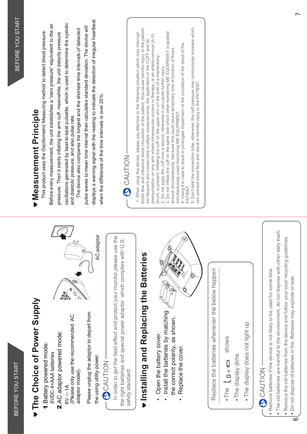 In order to get the best effect and protect your monitor,please use the the right batteries and special power adaptor  which complies with U.S. safety standard.Open the battery cover.Install the batteries by matching the correct polarity, as shown.Replace the cover.Installing and Replacing the BatteriesCAUTIONRemove batteries if the device is not likely to be used for some time.The old batteries are harmful to the environment, do not dispose with other daily trash.Remove the old batteries from the device and follow your local recycling guidelines.CAUTIONReplace the batteries whenever the below happenThe                     showsThe display dimsThe display does not light upDo not dispose of batteries in fire. Batteries may explode or leak. AC adaptorThe Choice of Power Supply1.Battery powered mode:    6VDC 4×AAA batteries2.AC adaptor powered mode:(Please only use the recommended  AC adaptor model). Please unplug the adaptor to depart fromthe using utility power.BEFORE YOU STARTMeasurement PrincipleThis product uses the Oscillometric Measuring method to detect blood pressure.  Before every measurement, the unit establishes a “zero pressure” equivalent to the air pressure. Then it starts inflating the arm cuff, meanwhile, the unit detects pressure oscillations generated by beat-to-beat pulsatile, which is used to determine the systolic and diastolic pressure, and also pulse rate.The device also compares the longest and the shortest time intervals of detected pulse waves to mean time interval then calculates standard deviation. The device will displays a warning signal with the reading to indicate the detection of irregular heartbeat when the difference of the time intervals is over 25%.BEFORE YOU START   6V     1A 1: When using this device, please pay attention to the following situation which may interrupt blood flow and influence blood circulation of the patient, thus cause harmful injury to the patient: too frequent and consecutive multiple measurements; the application of the CUFF and its pressurization on any arm where intravascular access or therapy, or an arterio-venous (A-V) shunt, is present; Inflating the cuff on the upper arm on the side of a mastectomy.2. Do not apply the cuff over a wound, otherwise it can cause further injury.3. Do not inflate the cuff on the same limb which other monitoring ME EQUIPMENT is applied around simultaneously, because this could cause temporary loss of function of those simultaneously-used monitoring ME EQUIPMENT.4. Using it in case to result in prolonged impairment of the circulation of the blood of the PATIENT.5: Don’t kink the connection tube, otherwise, the cuff pressure may continuously increase which can prevent blood flow and result in harmful injury to the PATIENT.CAUTION
