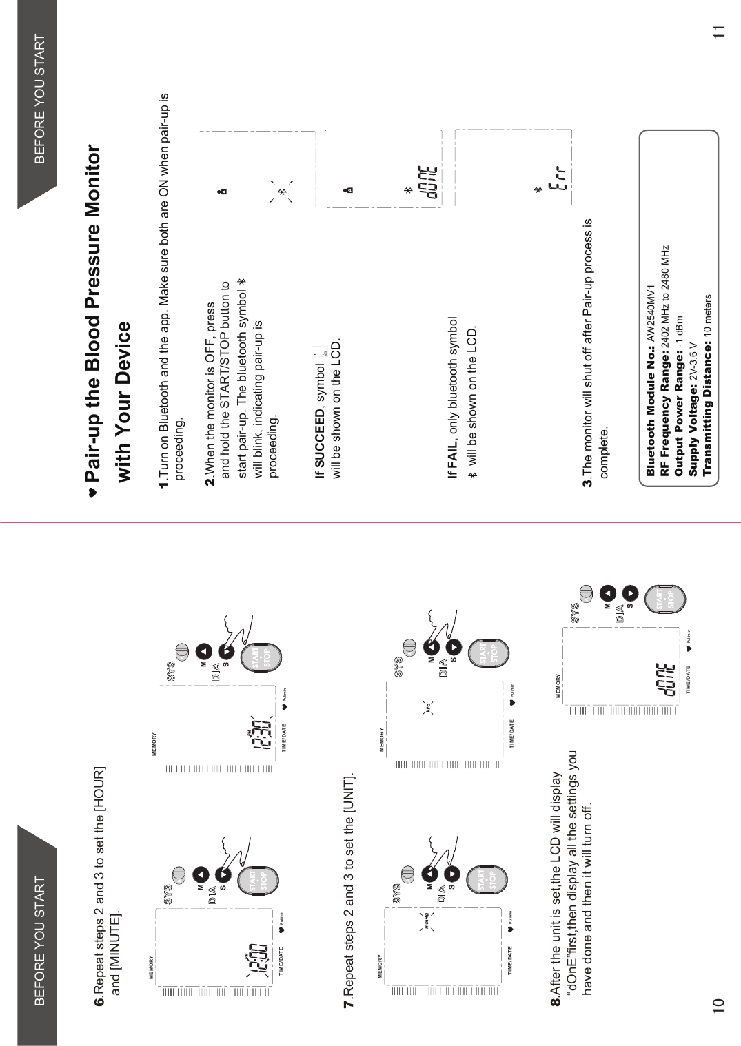 BEFORE YOU STARTPul/minMEMORYTIME /DATESMSTARTSTOPPul/minMEMORYTIME /DATESMSTARTSTOPPul/minMEMORYTIME /DATESMSTARTSTOP6.Repeat steps 2 and 3 to set the [HOUR] and [MINUTE].8.After the unit is set,the LCD will display“dOnE”first,then display all the settings you have done and then it will turn off.7.Repeat steps 2 and 3 to set the [UNIT].Pul/minMEMORYTIME /DATESMSTARTSTOPPul/minMEMORYTIME /DATESMSTARTSTOPPair-up the Blood Pressure Monitor with Your Device1.Turn on Bluetooth and the app. Make sure both are ON when pair-up is proceeding.2.When the monitor is OFF, press start pair-up. The bluetooth symbol         will blink, indicating pair-up is proceeding. If SUCCEED, symbol         will be shown on the LCD.If FAIL, only bluetooth symbolwill be shown on the LCD.3.The monitor will shut off after Pair-up process is complete.Bluetooth Module No.: AW2540MV1RF Frequency Range: 2402 MHz to 2480 MHzOutput Power Range: -1 dBmSupply Voltage: 2V-3.6 VTransmitting Distance: 10 metersand hold the START/STOP button to BEFORE YOU START