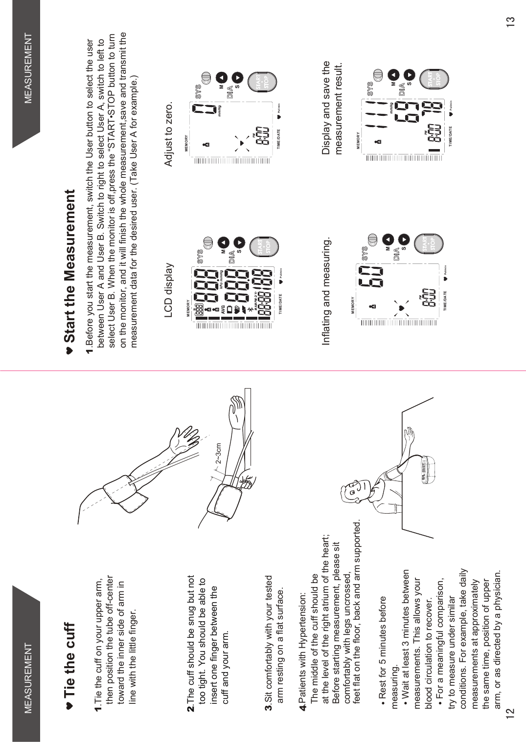 MEASUREMENTRest for 5 minutes before measuring.Wait at least 3 minutes between measurements. This allows your blood circulation to recover.For a meaningful comparison, try to measure under similar conditions. For example, take daily measurements at approximately the same time, position of upper arm, or as directed by a physician.Tie the cuff1.Tie the cuff on your upper arm, then position the tube off-center toward the inner side of arm in line with the little finger.2.The cuff should be snug but not too tight. You should be able to insert one finger between the cuff and your arm.3.Sit comfortably with your tested arm resting on a flat surface. 2~3cm.Patients with Hypertension:The middle of the cuff should be at the level of the right atrium of the heart;Before starting measurement, please sit comfortably with legs uncrossed,feet flat on the floor, back and arm supported.4MEASUREMENTPul/minMEMORYTIME /DATESMSTARTSTOP1.Before you start the measurement, switch the User button to select the user between User A and User B. Switch to right to select User A, switch to left toVHOHFW8VHU%:KHQWKHPRQLWRULVRIISUHVVWKH³67$576723EXWWRQWRWXUQon the monitor, and it will finish the whole measurement,save and transmit themeasurement data for the desired user. (Take User A for example.)Adjust to zero. LCD displayInflating and measuring.  Display and save themeasurement result. Start the MeasurementPul/minMEMORYTIME /DATESMSTARTSTOPPul/minMEMORYTIME /DATESMSTARTSTOPPul/minMEMORYTIME /DATESMSTARTSTOP