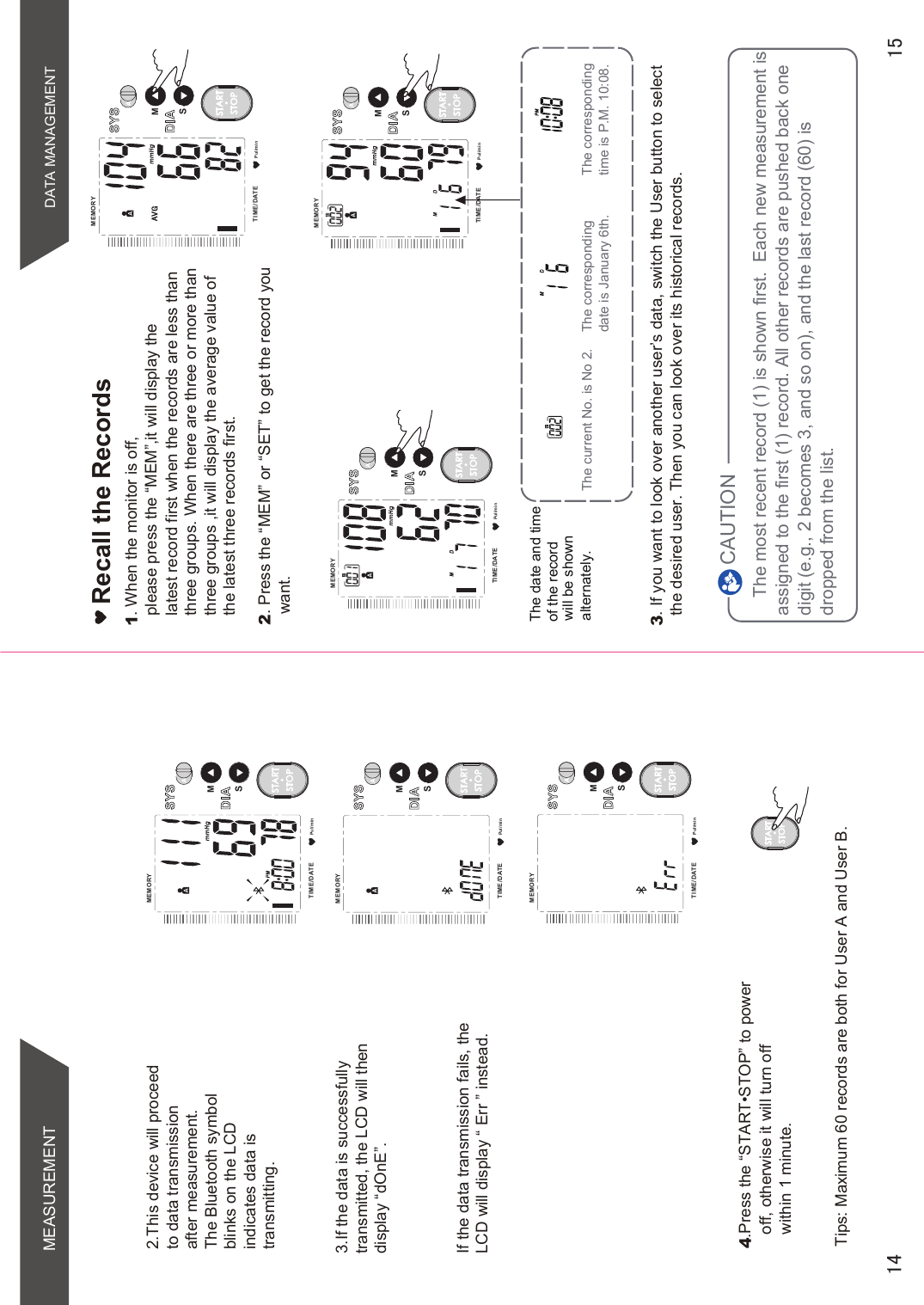 DATA MANAGEMENTPul/minMEMORYTIME /DATESMSTARTSTOPPul/minMEMORYTIME /DATESMSTARTSTOPPul/minMEMORYTIME /DATESMSTARTSTOPRecall the Records2. Press the “MEM” or “SET” to get the record youwant. The most recent record (1) is shown first.  Each new measurement is assigned to the first (1) record. All other records are pushed back one digit (e.g., 2 becomes 3, and so on), and the last record (60) is dropped from the list.The current No. is No 2. The corresponding time is P.M. 10:08.The corresponding date is January 6th.CAUTIONThe date and time of the record will be shown alternately.3. If you want to look over another user’s data, switch the User button to select the desired user. Then you can look over its historical records. 1. When the monitor is off, please press the “MEM”,it will display the  latest record first when the records are less thanthree groups. When there are three or more than three groups ,it will display the average value of the latest three records first.STARTSTOP43UHVVWKH³67$576723´WRSRZHUoff, otherwise it will turn off within 1 minute.Tips: Maximum 60 records are both for User A and User B.2.This device will proceedto data transmissionafter measurement.The Bluetooth symbolblinks on the LCDindicates data istransmitting.3.If the data is successfullytransmitted, the LCD will thendisplay “dOnE”.If the data transmission fails, theLCD will display “ Err ” instead.Pul/minMEMORYTIME /DATESMSTARTSTOPPul/minMEMORYTIME /DATESMSTARTSTOPPul/minMEMORYTIME /DATESMSTARTSTOPMEASUREMENT