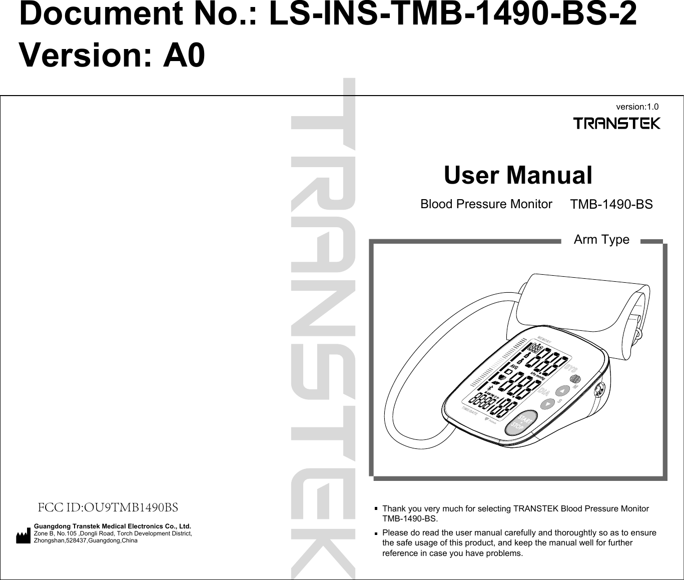 User ManualBlood Pressure Monitor TMB-1490-BSArm TypeThank you very much for selecting TRANSTEK Blood Pressure MonitorTMB-1490-BS.Please do read the user manual carefully and thoroughtly so as to ensure the safe usage of this product, and keep the manual well for further reference in case you have problems.version:1.0FCC ID:OU9TMB1490BSGuangdong Transtek Medical Electronics Co., Ltd.Zone B, No.105 ,Dongli Road, Torch Development District, Zhongshan,528437,Guangdong,China  Document No.: LS-INS-TMB-1490-BS-2Version: A0