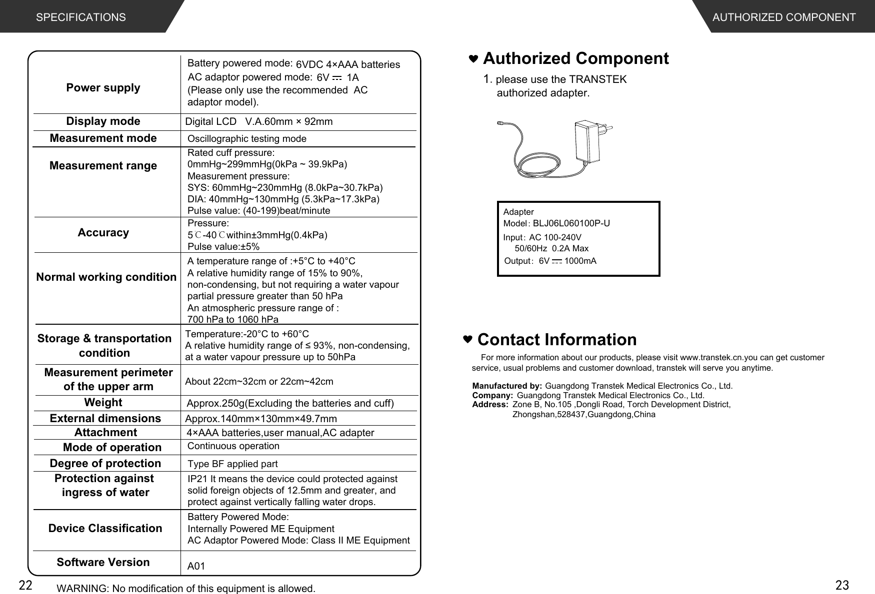 Contact InformationFor more information about our products, please visit www.transtek.cn.you can get customer service, usual problems and customer download, transtek will serve you anytime.Manufactured by:Company:Address:Authorized Component1please use the TRANSTEK authorized adapter. AUTHORIZED COMPONENTGuangdong Transtek Medical Electronics Co., Ltd.Zone B, No.105 ,Dongli Road, Torch Development District, Zhongshan,528437,Guangdong,China  Guangdong Transtek Medical Electronics Co., Ltd.AdapterModel：BLJ06L060100P-UInput：AC 100-240V50/60Hz  0.2A MaxOutput：6V      1000mASPECIFICATIONS6VDC 4×AAA batteriesApprox.250g(Excluding the batteries and cuff)A01Digital LCD   V.A.60mm × 92mmApprox.140mm×130mm×49.7mm4×AAA batteries,user manual,AC adapter  6V      1ABattery powered mode: AC adaptor powered mode:(Please only use the recommended  AC adaptor model). About 22cm~32cm or 22cm~42cmType BF applied partWARNING: No modification of this equipment is allowed.Power supplyDisplay modeMeasurement mode Oscillographic testing modeMeasurement rangeMeasurement perimeterof the upper armWeightExternal dimensionsAttachmentMode of operation Continuous operationDegree of protectionProtection against ingress of waterAccuracyNormal working conditionStorage &amp; transportationconditionSoftware VersionPressure:5℃-40℃within±3mmHg(0.4kPa) Pulse value:±5%Rated cuff pressure: 0mmHg~299mmHg(0kPa ~ 39.9kPa)Measurement pressure: SYS: 60mmHg~230mmHg (8.0kPa~30.7kPa) DIA: 40mmHg~130mmHg (5.3kPa~17.3kPa)Pulse value: (40-199)beat/minuteIP21 It means the device could protected against solid foreign objects of 12.5mm and greater, and protect against vertically falling water drops.Device ClassificationBattery Powered Mode: Internally Powered ME EquipmentAC Adaptor Powered Mode: Class II ME EquipmentA temperature range of :+5°C to +40°C A relative humidity range of 15% to 90%, non-condensing, but not requiring a water vapour partial pressure greater than 50 hPaAn atmospheric pressure range of : 700 hPa to 1060 hPaTemperature:-20°C to +60°C$UHODWLYHKXPLGLW\UDQJHRIQRQFRQGHQVLQJat a water vapour pressure up to 50hPa