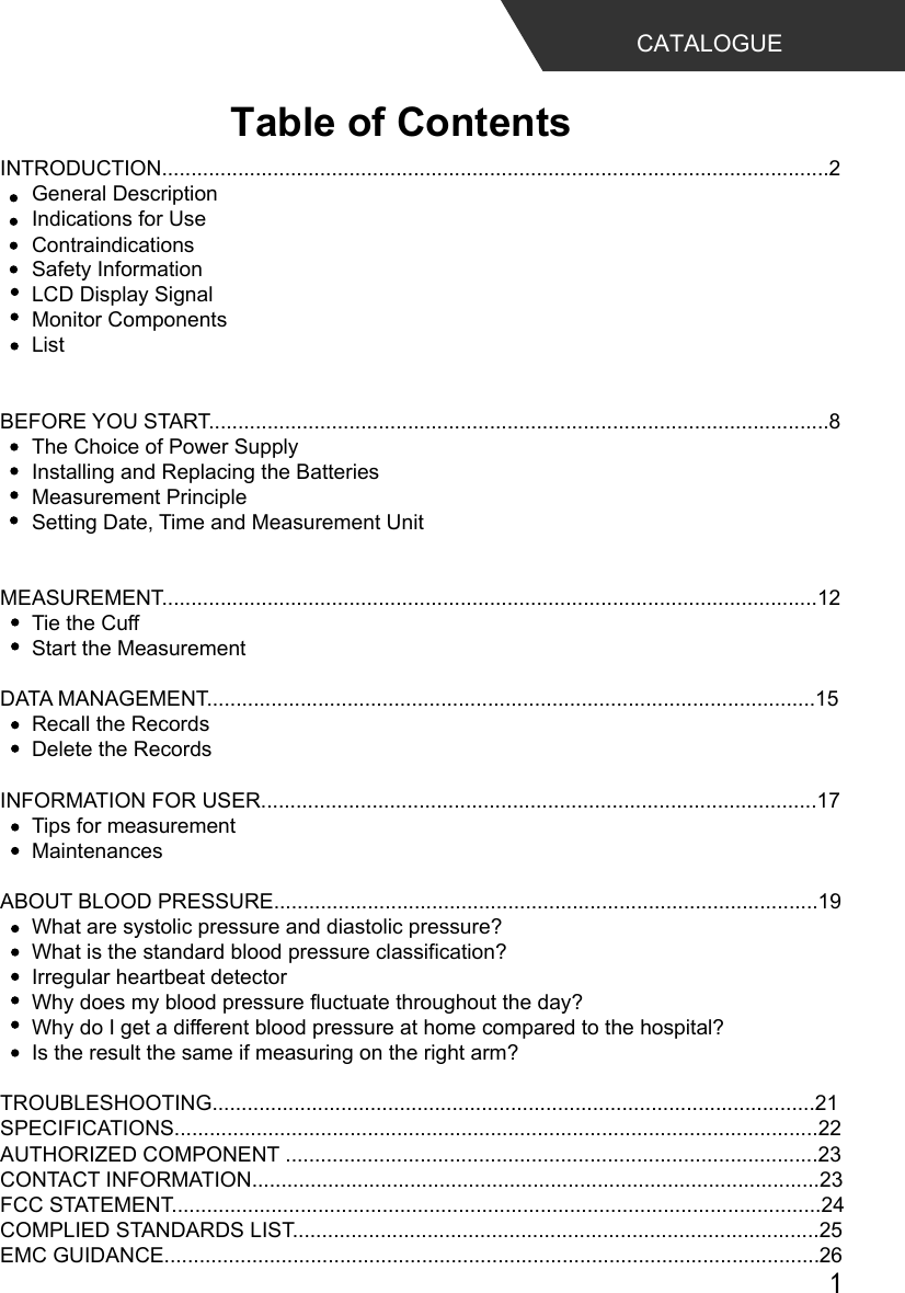 INTRODUCTION..................................................................................................................2General DescriptionIndications for UseSafety InformationLCD Display SignalMonitor ComponentsList BEFORE YOU START..........................................................................................................8The Choice of Power SupplyInstalling and Replacing the BatteriesMeasurement PrincipleSetting Date, Time and Measurement UnitMEASUREMENT................................................................................................................12Tie the CuffStart the MeasurementDATA MANAGEMENT........................................................................................................15Recall the RecordsDelete the RecordsINFORMATION FOR USER...............................................................................................17Tips for measurementMaintenancesABOUT BLOOD PRESSURE.............................................................................................19What are systolic pressure and diastolic pressure?What is the standard blood pressure classification?Irregular heartbeat detectorWhy does my blood pressure fluctuate throughout the day?Why do I get a different blood pressure at home compared to the hospital?Is the result the same if measuring on the right arm?TROUBLESHOOTING.......................................................................................................21SPECIFICATIONS..............................................................................................................22AUTHORIZED COMPONENT ...........................................................................................23CONTACT INFORMATION.................................................................................................23FCC STATEMENT...............................................................................................................24COMPLIED STANDARDS LIST..........................................................................................25EMC GUIDANCE................................................................................................................26Table of ContentsCATALOGUEContraindications