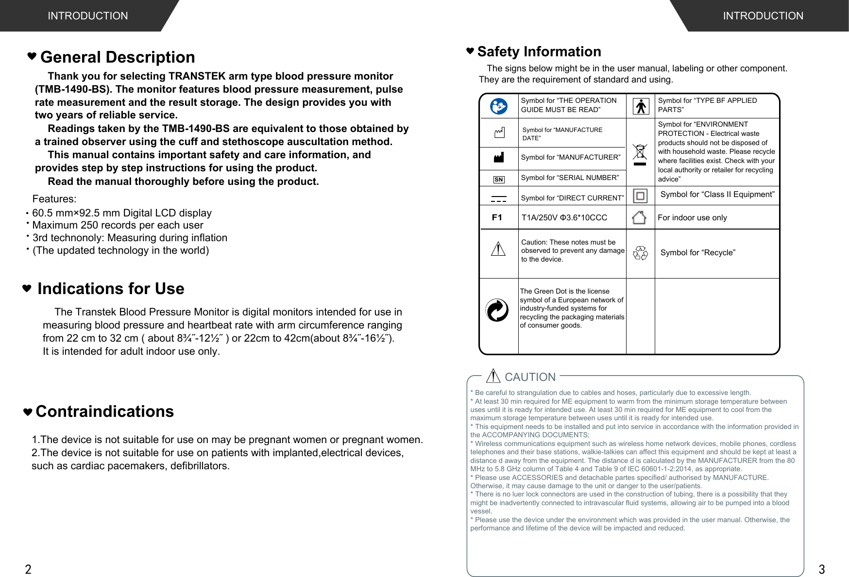  Thank you for selecting TRANSTEK arm type blood pressure monitor (TMB-1490-BS). The monitor features blood pressure measurement, pulse  rate measurement and the result storage. The design provides you with  two years of reliable service. Readings taken by the TMB-1490-BS are equivalent to those obtained by  a trained observer using the cuff and stethoscope auscultation method.This manual contains important safety and care information, and provides step by step instructions for using the product.Read the manual thoroughly before using the product.Features: Maximum 250 records per each userGeneral Description3rd technonoly: Measuring during inflation (The updated technology in the world)60.5 mm×92.5 mm Digital LCD displayINTRODUCTION INTRODUCTIONIndications for Use    The Transtek Blood Pressure Monitor is digital monitors intended for use in measuring blood pressure and heartbeat rate with arm circumference ranging IURPFPWRFPDERXWôÝòÝRUFPWRFPDERXWôÝòÝIt is intended for adult indoor use only.* Be careful to strangulation due to cables and hoses, particularly due to excessive length.* At least 30 min required for ME equipment to warm from the minimum storage temperature between uses until it is ready for intended use. At least 30 min required for ME equipment to cool from the maximum storage temperature between uses until it is ready for intended use.* This equipment needs to be installed and put into service in accordance with the information provided in the ACCOMPANYING DOCUMENTS;* Wireless communications equipment such as wireless home network devices, mobile phones, cordlesstelephones and their base stations, walkie-talkies can affect this equipment and should be kept at least adistance d away from the equipment. The distance d is calculated by the MANUFACTURER from the 80MHz to 5.8 GHz column of Table 4 and Table 9 of IEC 60601-1-2:2014, as appropriate.* Please use ACCESSORIES and detachable partes specified/ authorised by MANUFACTURE. Otherwise, it may cause damage to the unit or danger to the user/patients.* There is no luer lock connectors are used in the construction of tubing, there is a possibility that they might be inadvertently connected to intravascular fluid systems, allowing air to be pumped into a blood vessel.* Please use the device under the environment which was provided in the user manual. Otherwise, the performance and lifetime of the device will be impacted and reduced.CAUTIONSafety InformationThe signs below might be in the user manual, labeling or other component. They are the requirement of standard and using.Symbol for “THE OPERATION GUIDE MUST BE READ”Symbol for “MANUFACTURER”Symbol for “SERIAL NUMBER”Symbol for “TYPE BF APPLIED PARTS”Symbol for “DIRECT CURRENT”Symbol for “ENVIRONMENT PROTECTION - Electrical waste products should not be disposed of with household waste. Please recycle where facilities exist. Check with your local authority or retailer for recycling advice”Symbol for “MANUFACTURE DATE”For indoor use onlyF17$9ĭ&amp;&amp;&amp;Symbol for “Class II Equipment”Caution: These notes must be observed to prevent any damage to the device.SNThe Green Dot is the license symbol of a European network of industry-funded systems for recycling the packaging materials of consumer goods.Symbol for “Recycle”1.The device is not suitable for use on may be pregnant women or pregnant women.2.The device is not suitable for use on patients with implanted,electrical devices,such as cardiac pacemakers, defibrillators.Contraindications