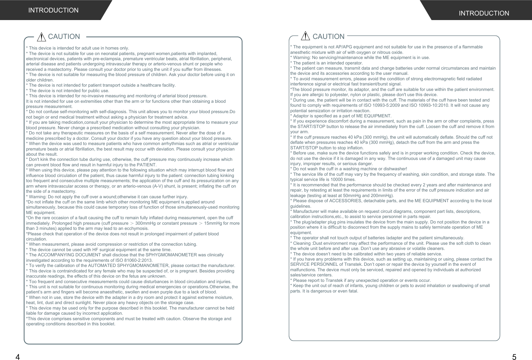  CAUTION* This device is intended for adult use in homes only. * The device is not suitable for use on neonatal patients, pregnant women,patients with implanted, electronical devices, patients with pre-eclampsia, premature ventricular beats, atrial fibrillation, peripheral, arterial disease and patients undergoing intravascular therapy or arterio-venous shunt or people who received a mastectomy. Please consult your doctor prior to using the unit if you suffer from illnesses.* The device is not suitable for measuring the blood pressure of children. Ask your doctor before using it on older children.* The device is not intended for patient transport outside a healthcare facility.* The device is not intended for public use.* This device is intended for no-invasive measuring and monitoring of arterial blood pressure.It is not intended for use on extremities other than the arm or for functions other than obtaining a blood pressure measurement.* Do not confuse self-monitoring with self-diagnosis. This unit allows you to monitor your blood pressure.Do not begin or end medical treatment without asking a physician for treatment advice.* If you are taking medication,consult your physician to determine the most appropriate time to measure your blood pressure. Never change a prescribed medication without consulting your physician.* Do not take any therapeutic measures on the basis of a self measurement. Never alter the dose of a medicine prescribed by a doctor. Consult your doctor if you have any question about your blood pressure.* When the device was used to measure patients who have common arrhythmias such as atrial or ventricular premature beats or atrial fibrillation, the best result may occur with deviation. Please consult your physician about the result.* Don&apos;t kink the connection tube during use, otherwise, the cuff pressure may continuously increase which can prevent blood flow and result in harmful injury to the PATIENT.* When using this device, please pay attention to the following situation which may interrupt blood flow and influence blood circulation of the patient, thus cause harmful injury to the patient: connection tubing kinking too frequent and consecutive multiple measurements; the application of the cuff and its pressurization on any arm where intravascular access or therapy, or an arterio-venous (A-V) shunt, is present; inflating the cuff on the side of a mastectomy.* Warning: Do not apply the cuff over a wound;otherwise it can cause further injury.*Do not inflate the cuff on the same limb which other monitoring ME equipment is applied around simultaneously, because this could cause temporary loss of function of those simultaneously-used monitoring ME equipment.*On the rare occasion of a fault causing the cuff to remain fully inflated during measurement, open the cuff immediately. Prolonged high pressure (cuff pressure ＞ 300mmHg or constant pressure ＞ 15mmHg for more than 3 minutes) applied to the arm may lead to an ecchymosis.*Please check that operation of the device does not result in prolonged impairment of patient blood circulation.* When measurement, please avoid compression or restriction of the connection tubing.* The device cannot be used with HF surgical equipment at the same time.* The ACCOMPANYING DOCUMENT shall disclose that the SPHYGMOMANOMETER was clinically investigated according to the requirements of ISO 81060-2:2013.* To verify the calibration of the AUTOMATED SPHYGMOMANOMETER, please contact the manufacturer.* This device is contraindicated for any female who may be suspected of, or is pregnant. Besides providing inaccurate readings, the effects of this device on the fetus are unknown.* Too frequent and consecutive measurements could cause disturbances in blood circulation and injuries.* This unit is not suitable for continuous monitoring during medical emergencies or operations.Otherwise, the patient’s arm and fingers will become anaesthetic, swollen and even purple due to a lack of blood.* When not in use, store the device with the adapter in a dry room and protect it against extreme moisture, heat, lint, dust and direct sunlight. Never place any heavy objects on the storage case.* This device may be used only for the purpose described in this booklet. The manufacturer cannot be held liable for damage caused by incorrect application.*This device comprises sensitive components and must be treated with caution. Observe the storage and operating conditions described in this booklet.CAUTION* The equipment is not AP/APG equipment and not suitable for use in the presence of a flammable anesthetic mixture with air of with oxygen or nitrous oxide.* Warning: No servicing/maintenance while the ME equipment is in use.* The patient is an intended operator.* The patient can measure, transmit data and change batteries under normal circumstances and maintain the device and its accessories according to the user manual.* To avoid measurement errors, please avoid the condition of strong electromagnetic field radiated interference signal or electrical fast transient/burst signal.*The blood pressure monitor, its adaptor, and the cuff are suitable for use within the patient environment. If you are allergic to polyester, nylon or plastic, please don&apos;t use this device. * During use, the patient will be in contact with the cuff. The materials of the cuff have been tested and found to comply with requirements of ISO 10993-5:2009 and ISO 10993-10:2010. It will not cause any potential sensization or irritation reaction.* Adaptor is specified as a part of ME EQUIPMENT.* If you experience discomfort during a measurement, such as pain in the arm or other complaints, press the START/STOP button to release the air immediately from the cuff. Loosen the cuff and remove it from your arm.* If the cuff pressure reaches 40 kPa (300 mmHg), the unit will automatically deflate. Should the cuff not deflate when pressures reaches 40 kPa (300 mmHg), detach the cuff from the arm and press the START/STOP button to stop inflation.* Before use, make sure the device functions safely and is in proper working condition. Check the device, do not use the device if it is damaged in any way. The continuous use of a damaged unit may cause injury, improper results, or serious danger.* Do not wash the cuff in a washing machine or dishwasher!* The service life of the cuff may vary by the frequency of washing, skin condition, and storage state. The typical service life is 10000 times.* It is recommended that the performance should be checked every 2 years and after maintenance and repair, by retesting at least the requirements in limits of the error of the cuff pressure indication and air leakage (testing at least at 50mmHg and 200mmHg).* Please dispose of ACCESSORIES, detachable parts, and the ME EQUIPMENT according to the local guidelines.* Manufacturer will make available on request circuit diagrams, component part lists, descriptions, calibration instructions,etc., to assist to service personnel in parts repair.* The plug/adapter plug pins insulates the device from the main supply. Do not position the device in a position where it is difficult to disconnect from the supply mains to safely terminate operation of ME equipment.* The operator shall not touch output of batteries /adapter and the patient simultaneously.* Cleaning :Dust environment may affect the performance of the unit. Please use the soft cloth to clean the whole unit before and after use. Don’t use any abrasive or volatile cleaners.* The device doesn’t need to be calibrated within two years of reliable service.* If you have any problems with this device, such as setting up, maintaining or using, please contact the SERVICE PERSONNEL of Transtek. Don’t open or repair the device by yourself in the event of malfunctions. The device must only be serviced, repaired and opened by individuals at authorized sales/service centers.* Please report to Transtek if any unexpected operation or events occur.* Keep the unit out of reach of infants, young children or pets to avoid inhalation or swallowing of small parts. It is dangerous or even fatal.INTRODUCTIONINTRODUCTION