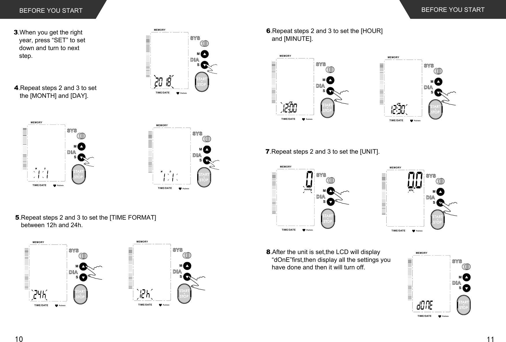Pul/minMEMORYTIME /DATESMSTARTSTOPPul/minMEMORYTIME /DATESMSTARTSTOPPul/minMEMORYTIME /DATESMSTARTSTOPPul/minMEMORYTIME /DATESMSTARTSTOPPul/minMEMORYTIME /DATESMSTARTSTOPPul/minMEMORYTIME /DATESMSTARTSTOPBEFORE YOU START BEFORE YOU START3.When you get the right year, press “SET” to set down and turn to next step.4.Repeat steps 2 and 3 to set the [MONTH] and [DAY].5.Repeat steps 2 and 3 to set the [TIME FORMAT] between 12h and 24h. 6.Repeat steps 2 and 3 to set the [HOUR] and [MINUTE].8.After the unit is set,the LCD will display“dOnE”first,then display all the settings you have done and then it will turn off.7.Repeat steps 2 and 3 to set the [UNIT].Pul/minMEMORYTIME /DATESMSTARTSTOPPul/minMEMORYTIME /DATESMSTARTSTOPPul/minMEMORYTIME /DATESMSTARTSTOPPul/minMEMORYTIME /DATESMSTARTSTOP