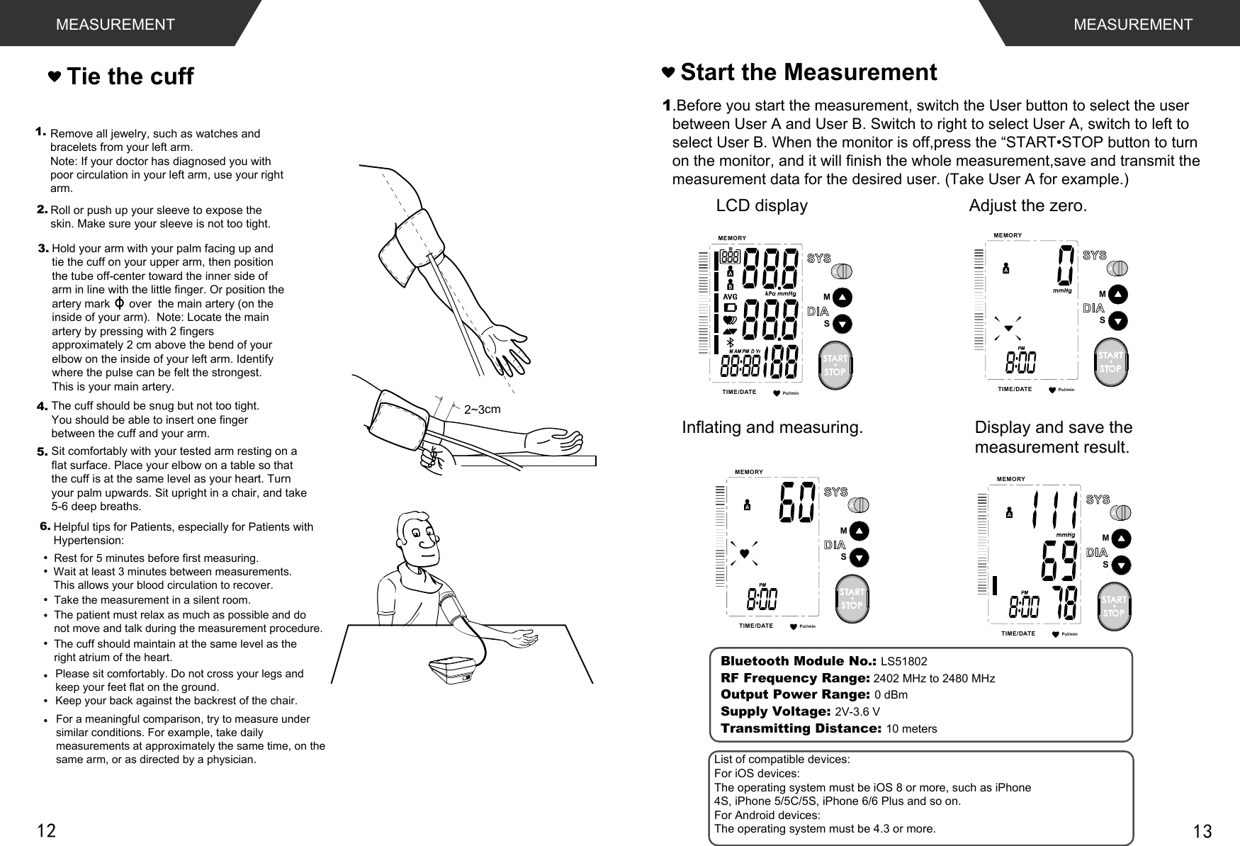 Pul/minMEMORYTIME /DATESMSTARTSTOPMEASUREMENTTie the cuff1.Before you start the measurement, switch the User button to select the user between User A and User B. Switch to right to select User A, switch to left toVHOHFW8VHU%:KHQWKHPRQLWRULVRIISUHVVWKH³67$576723EXWWRQWRWXUQon the monitor, and it will finish the whole measurement,save and transmit themeasurement data for the desired user. (Take User A for example.)Adjust the zero. LCD displayInflating and measuring.  Display and save themeasurement result. Start the MeasurementMEASUREMENT2~3cm1.4.Hold your arm with your palm facing up and tie the cuff on your upper arm, then position the tube off-center toward the inner side of arm in line with the little finger. Or position the artery mark      over  the main artery (on the inside of your arm).  Note: Locate the main artery by pressing with 2 fingers approximately 2 cm above the bend of your elbow on the inside of your left arm. Identify where the pulse can be felt the strongest. This is your main artery.The cuff should be snug but not too tight. You should be able to insert one finger between the cuff and your arm.Remove all jewelry, such as watches and bracelets from your left arm.Note: If your doctor has diagnosed you with poor circulation in your left arm, use your right arm.Roll or push up your sleeve to expose the skin. Make sure your sleeve is not too tight.2.3.5. Sit comfortably with your tested arm resting on a flat surface. Place your elbow on a table so that the cuff is at the same level as your heart. Turn your palm upwards. Sit upright in a chair, and take 5-6 deep breaths.Rest for 5 minutes before first measuring.Wait at least 3 minutes between measurements. This allows your blood circulation to recover.The patient must relax as much as possible and do not move and talk during the measurement procedure.For a meaningful comparison, try to measure under similar conditions. For example, take daily measurements at approximately the same time, on the same arm, or as directed by a physician.6.Take the measurement in a silent room.The cuff should maintain at the same level as the right atrium of the heart.Please sit comfortably. Do not cross your legs and keep your feet flat on the ground.Keep your back against the backrest of the chair.Helpful tips for Patients, especially for Patients with Hypertension:Pul/minMEMORYTIME /DATESMSTARTSTOPPul/minMEMORYTIME /DATESMSTARTSTOPPul/minMEMORYTIME /DATESMSTARTSTOPBluetooth Module No.: LS51802RF Frequency Range: 2402 MHz to 2480 MHzOutput Power Range: 0 dBm    Supply Voltage: 2V-3.6 VTransmitting Distance: 10 metersList of compatible devices:For iOS devices:The operating system must be iOS 8 or more, such as iPhone4S, iPhone 5/5C/5S, iPhone 6/6 Plus and so on.For Android devices:The operating system must be 4.3 or more.