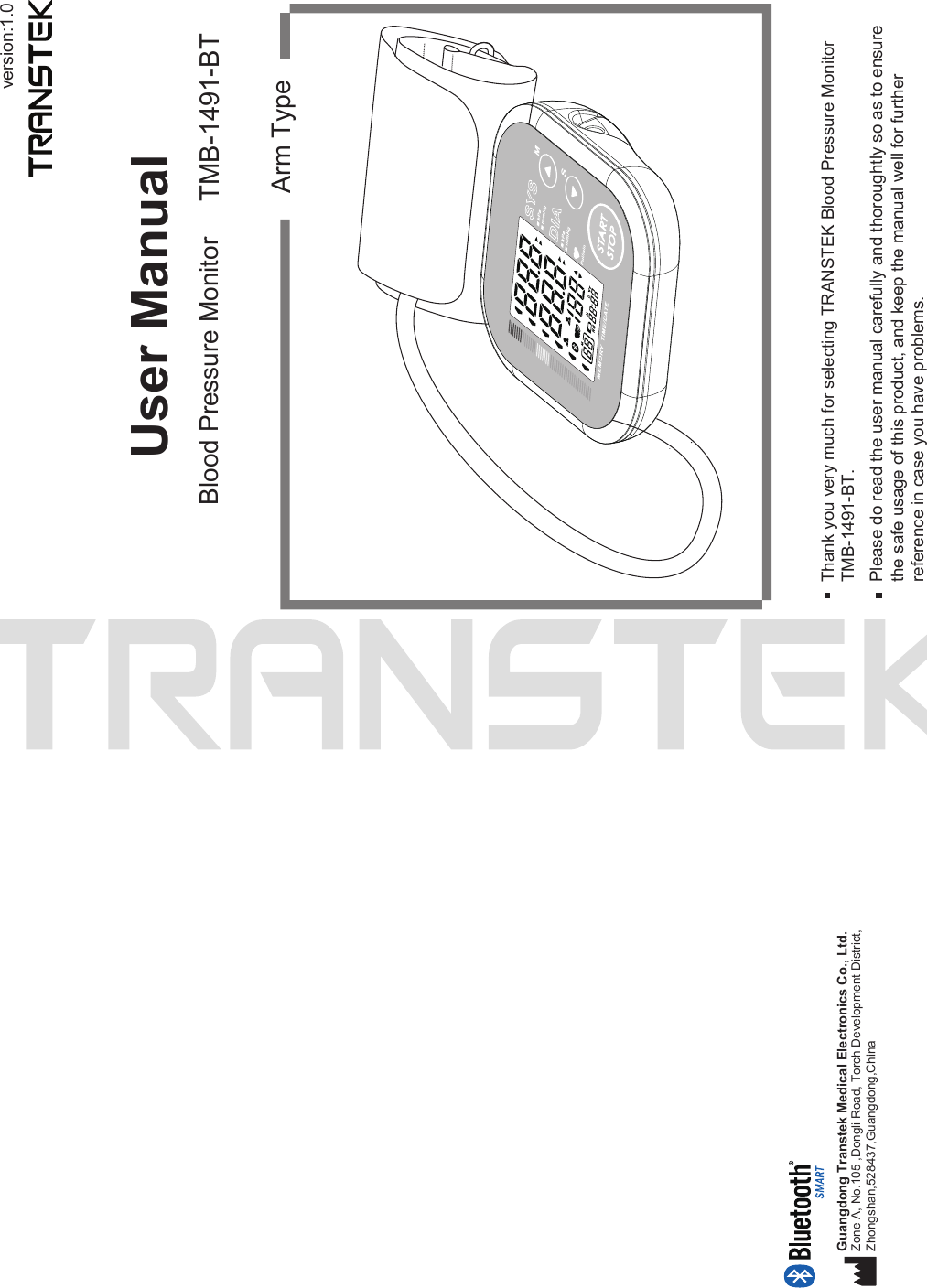 version:1.0User ManualBlood Pressure Monitor TMB-1491-BTArm TypeThank you very much for selecting TRANSTEK Blood Pressure MonitorTMB-1491-BT.Please do read the user manual carefully and thoroughtly so as to ensure the safe usage of this product, and keep the manual well for further reference in case you have problems.Guangdong Transtek Medical Electronics Co., Ltd.Zone A, No.105 ,Dongli Road, Torch Development District, Zhongshan,528437,Guangdong,China  