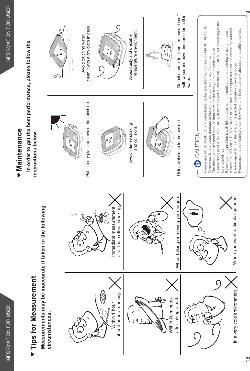 Tips for MeasurementWithin 1 hour after dinner or drinkingWithin 20 minutes after taking a bathIn a very cold environmentImmediate measurement after tea, coffee, smoking When talking or moving your fingersWhen you want to discharge urineMaintenanceIn order to get the best performance, please follow the  instructions below.Put in a dry place and avoid the sunshineAvoid intense shakingand collisionsUsing wet cloths to remove dirtAvoid touching water,clean it with a dry cloth in case.Avoid dusty and unstabletemperature environmentDo not attempt to clean the reusable cuff with water and never immerse the cuff in water.Measurements may be inaccurate if taken in the following circumstances.INFORMATION FOR USERINFORMATION FOR USERPlease use ACCESSORIES and detachable partes specified/ authorised by MANUFACTURE. Otherwise, it may cause damage to the unit or danger to the user/patients.The device doesn’t need to be calibrated within the two years of reliable service.Please dispose of ACCESSORIES, detachable parts, and the ME EQUIPMENT according to thelocal guidelines.If you have any problems with this device, such as setting up, maintaining or using, please contact the SERVICE PERSONNEL of Transtek. Don’t open or repair the device by yourself. Please report to Transtek if any unexpected operation or events occur.Please use the soft cloth to clean the whole unit. Don’t use any abrasive or volatile cleaners.CAUTION