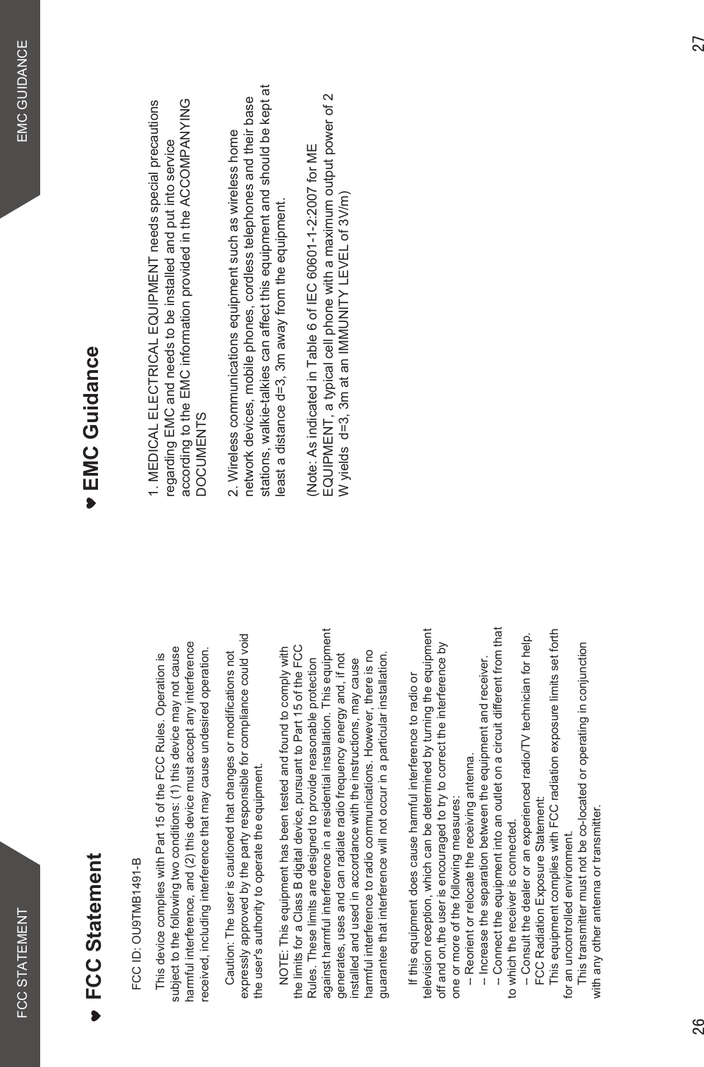  EMC GuidanceFCC STATEMENT EMC GUIDANCE1. MEDICAL ELECTRICAL EQUIPMENT needs special precautions regarding EMC and needs to be installed and put into service according to the EMC information provided in the ACCOMPANYING DOCUMENTS2. Wireless communications equipment such as wireless home network devices, mobile phones, cordless telephones and their base stations, walkie-talkies can affect this equipment and should be kept at least a distance d=3, 3m away from the equipment.(Note: As indicated in Table 6 of IEC 60601-1-2:2007 for ME EQUIPMENT, a typical cell phone with a maximum output power of 2 W yields  d=3, 3m at an IMMUNITY LEVEL of 3V/m)  FCC StatementThis device complies with Part 15 of the FCC Rules. Operation is subject to the following two conditions: (1) this device may not cause harmful interference, and (2) this device must accept any interference received, including interference that may cause undesired operation.    Caution: The user is cautioned that changes or modifications not expressly approved by the party responsible for compliance could void the user&apos;s authority to operate the equipment.     NOTE: This equipment has been tested and found to comply with the limits for a Class B digital device, pursuant to Part 15 of the FCC Rules. These limits are designed to provide reasonable protection against harmful interference in a residential installation. This equipment generates, uses and can radiate radio frequency energy and, if not installed and used in accordance with the instructions, may cause harmful interference to radio communications. However, there is no guarantee that interference will not occur in a particular installation.     If this equipment does cause harmful interference to radio or television reception, which can be determined by turning the equipment off and on,the user is encouraged to try to correct the interference by one or more of the following measures:    -- Reorient or relocate the receiving antenna.    -- Increase the separation between the equipment and receiver.     -- Connect the equipment into an outlet on a circuit different from that to which the receiver is connected.     -- Consult the dealer or an experienced radio/TV technician for help.     FCC Radiation Exposure Statement:    This equipment complies with FCC radiation exposure limits set forth for an uncontrolled environment.      This transmitter must not be co-located or operating in conjunction with any other antenna or transmitter. FCC ID: OU9TMB1491-B