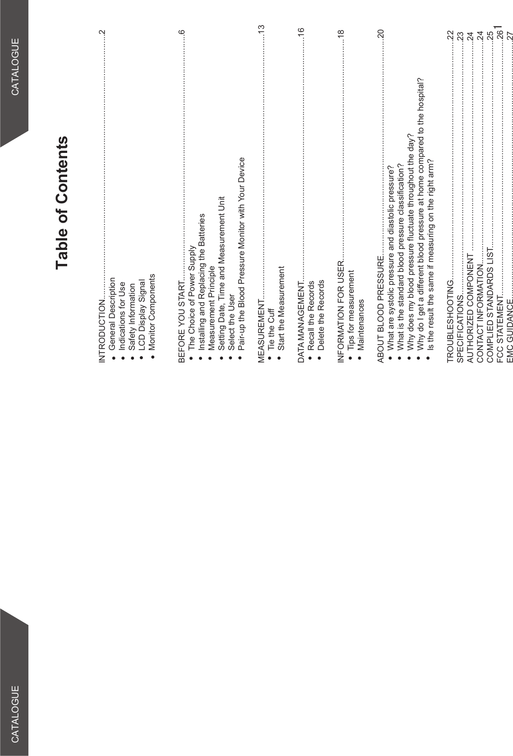 Table of ContentsCATALOGUE CATALOGUEINTRODUCTION...................................................................................................................2General DescriptionIndications for UseSafety InformationLCD Display SignalMonitor Components BEFORE YOU START...........................................................................................................6The Choice of Power SupplyInstalling and Replacing the BatteriesMeasurement PrincipleSetting Date, Time and Measurement UnitSelect the UserPair-up the Blood Pressure Monitor with Your DeviceMEASUREMENT...................................................................................................................13Tie the CuffStart the MeasurementDATA MANAGEMENT..........................................................................................................16Recall the RecordsDelete the RecordsINFORMATION FOR USER................................................................................................18Tips for measurementMaintenancesABOUT BLOOD PRESSURE..............................................................................................20What are systolic pressure and diastolic pressure?What is the standard blood pressure classification?Why does my blood pressure fluctuate throughout the day?Why do I get a different blood pressure at home compared to the hospital?Is the result the same if measuring on the right arm?TROUBLESHOOTING........................................................................................................22SPECIFICATIONS..............................................................................................................23AUTHORIZED COMPONENT ...........................................................................................24CONTACT INFORMATION.................................................................................................24COMPLIED STANDARDS LIST..........................................................................................25FCC STATEMENT...............................................................................................................26EMC GUIDANCE................................................................................................................27