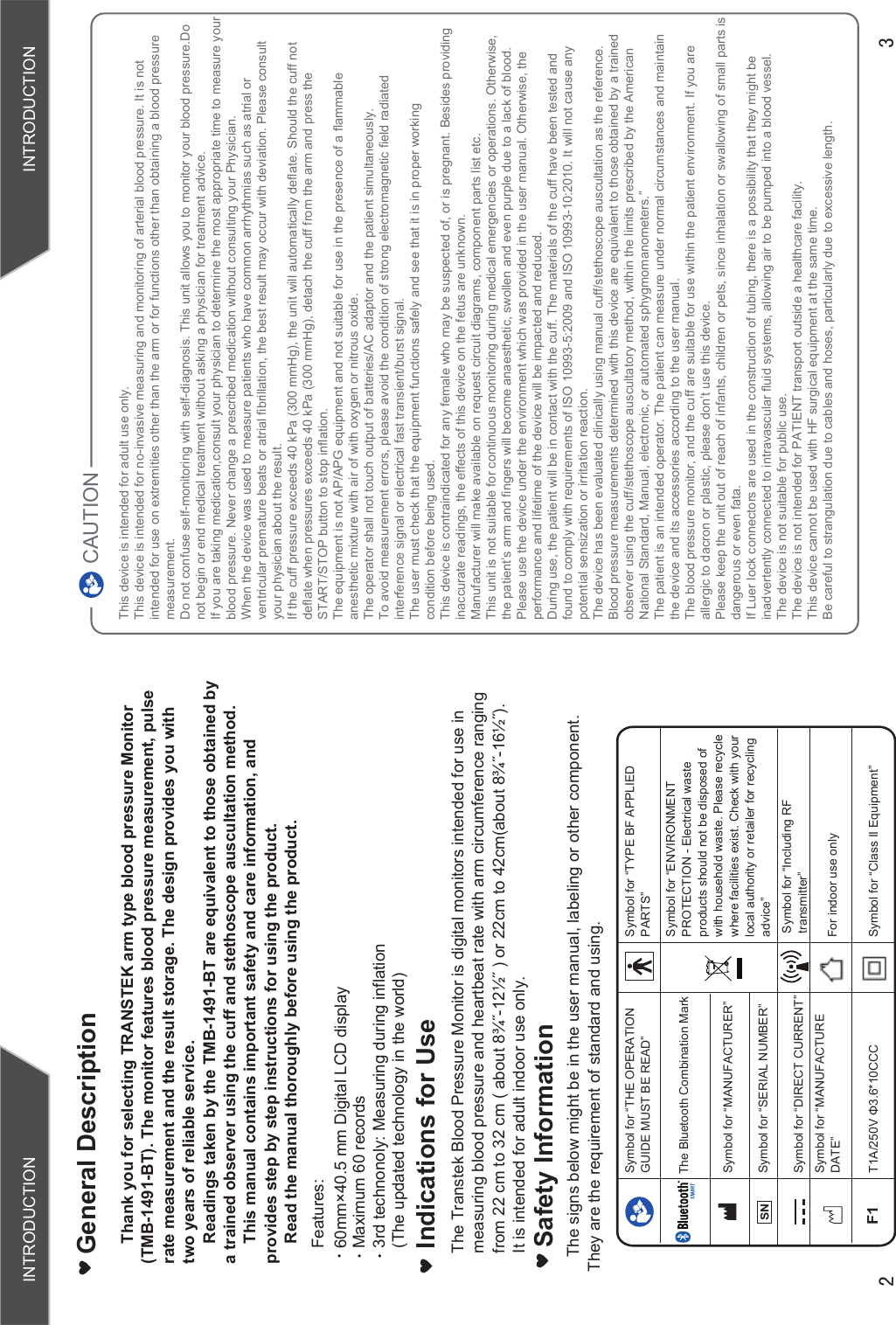  INTRODUCTION INTRODUCTIONSafety InformationThe signs below might be in the user manual, labeling or other component. They are the requirement of standard and using.Symbol for “THE OPERATION GUIDE MUST BE READ”Symbol for “MANUFACTURER”Symbol for “SERIAL NUMBER”Symbol for “TYPE BF APPLIED PARTS”Symbol for “DIRECT CURRENT”Symbol for “ENVIRONMENT PROTECTION - Electrical waste products should not be disposed of with household waste. Please recycle where facilities exist. Check with your local authority or retailer for recycling advice”Symbol for “MANUFACTURE DATE”Thank you for selecting TRANSTEK arm type blood pressure Monitor (TMB-1491-BT). The monitor features blood pressure measurement, pulse  rate measurement and the result storage. The design provides you with two years of reliable service.Readings taken by the TMB-1491-BT are equivalent to those obtained by  a trained observer using the cuff and stethoscope auscultation method.This manual contains important safety and care information, and  provides step by step instructions for using the product.Read the manual thoroughly before using the product.Features: Maximum 60 recordsGeneral DescriptionFor indoor use onlyF17$9ĭ&amp;&amp;&amp; Symbol for “Class II Equipment”3rd technonoly: Measuring during inflation (The updated technology in the world)60mm×40.5 mm Digital LCD display The Bluetooth Combination MarkSymbol for “Including RFtransmitter”This device is intended for adult use only.This device is intended for no-invasive measuring and monitoring of arterial blood pressure. It is not intended for use on extremities other than the arm or for functions other than obtaining a blood pressure measurement.Do not confuse self-monitoring with self-diagnosis. This unit allows you to monitor your blood pressure.Do not begin or end medical treatment without asking a physician for treatment advice.If you are taking medication,consult your physician to determine the most appropriate time to measure your blood pressure. Never change a prescribed medication without consulting your Physician.When the device was used to measure patients who have common arrhythmias such as atrial or ventricular premature beats or atrial fibrillation, the best result may occur with deviation. Please consult your physician about the result.If the cuff pressure exceeds 40 kPa (300 mmHg), the unit will automatically deflate. Should the cuff not deflate when pressures exceeds 40 kPa (300 mmHg), detach the cuff from the arm and press the START/STOP button to stop inflation.The equipment is not AP/APG equipment and not suitable for use in the presence of a flammable anesthetic mixture with air of with oxygen or nitrous oxide.The operator shall not touch output of batteries/AC adaptor and the patient simultaneously.To avoid measurement errors, please avoid the condition of strong electromagnetic field radiatedinterference signal or electrical fast transient/burst signal.The user must check that the equipment functions safely and see that it is in proper workingcondition before being used.This device is contraindicated for any female who may be suspected of, or is pregnant. Besides providing inaccurate readings, the effects of this device on the fetus are unknown.Manufacturer will make available on request circuit diagrams, component parts list etc.This unit is not suitable for continuous monitoring during medical emergencies or operations. Otherwise, the patient’s arm and fingers will become anaesthetic, swollen and even purple due to a lack of blood.Please use the device under the environment which was provided in the user manual. Otherwise, the performance and lifetime of the device will be impacted and reduced.During use, the patient will be in contact with the cuff. The materials of the cuff have been tested andfound to comply with requirements of ISO 10993-5:2009 and ISO 10993-10:2010. It will not cause any potential sensization or irritation reaction.The device has been evaluated clinically using manual cuff/stethoscope auscultation as the reference. Blood pressure measurements determined with this device are equivalent to those obtained by a trained observer using the cuff/stethoscope auscultatory method, within the limits prescribed by the American National Standard, Manual, electronic, or automated sphygmomanometers.”The patient is an intended operator. The patient can measure under normal circumstances and maintain the device and its accessories according to the user manual.The blood pressure monitor, and the cuff are suitable for use within the patient environment. If you are allergic to dacron or plastic, please don’t use this device.Please keep the unit out of reach of infants, children or pets, since inhalation or swallowing of small parts is dangerous or even fata.If Luer lock connectors are used in the construction of tubing, there is a possibility that they might be inadvertently connected to intravascular fluid systems, allowing air to be pumped into a blood vessel.The device is not suitable for public use.The device is not intended for PATIENT transport outside a healthcare facility.This device cannot be used with HF surgical equipment at the same time.Be careful to strangulation due to cables and hoses, particularly due to excessive length.CAUTIONIndications for UseThe Transtek Blood Pressure Monitor is digital monitors intended for use in measuring blood pressure and heartbeat rate with arm circumference ranging IURPFPWRFPDERXWôÝòÝRUFPWRFPDERXWôÝòÝIt is intended for adult indoor use only.SN