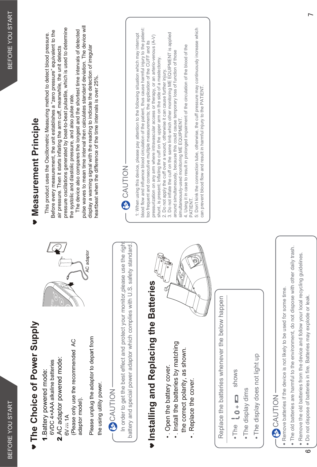 BEFORE YOU START BEFORE YOU STARTIn order to get the best effect and protect your monitor,please use the right battery and special power adaptor which complies with U.S. safety standard.Open the battery cover.Install the batteries by matching the correct polarity, as shown.Replace the cover.Installing and Replacing the BatteriesCAUTIONRemove batteries if the device is not likely to be used for some time.The old batteries are harmful to the environment, do not dispose with other daily trash.Remove the old batteries from the device and follow your local recycling guidelines.CAUTIONReplace the batteries whenever the below happenThe                     showsThe display dimsThe display does not light upDo not dispose of batteries in fire. Batteries may explode or leak. AC adaptorThe Choice of Power Supply1.Battery powered mode:    6VDC 4×AAA alkaline batteries2.AC adaptor powered mode:   6V     1A(Please only use the recommended  AC adaptor model). Please unplug the adaptor to depart fromthe using utility power.Measurement Principle   This product uses the Oscillometric Measuring method to detect blood pressure. Before every measurement, the unit establishes a “zero pressure” equivalent to the air pressure. Then it starts inflating the arm cuff, meanwhile, the unit detects pressure oscillations generated by beat-to-beat pulsatile, which is used to determine the systolic and diastolic pressure, and also pulse rate.    The device also compares the longest and the shortest time intervals of detected pulse waves to mean time interval then calculates standard deviation. The device will display a warning signal with the reading to indicate the detection of irregular heartbeat when the difference of the time intervals is over 25%. 1: When using this device, please pay attention to the following situation which may interrupt blood flow and influence blood circulation of the patient, thus cause harmful injury to the patient: too frequent and consecutive multiple measurements; the application of the CUFF and its pressurization on any arm where intravascular access or therapy, or an arterio-venous (A-V) shunt, is present; Inflating the cuff on the upper arm on the side of a mastectomy.2. Do not apply the cuff over a wound, otherwise it can cause further injury.3. Do not inflate the cuff on the same limb which other monitoring ME EQUIPMENT is applied around simultaneously, because this could cause temporary loss of function of those simultaneously-used monitoring ME EQUIPMENT.4. Using it in case to result in prolonged impairment of the circulation of the blood of the PATIENT.5: Don’t kink the connection tube, otherwise, the cuff pressure may continuously increase which can prevent blood flow and result in harmful injury to the PATIENT.CAUTION