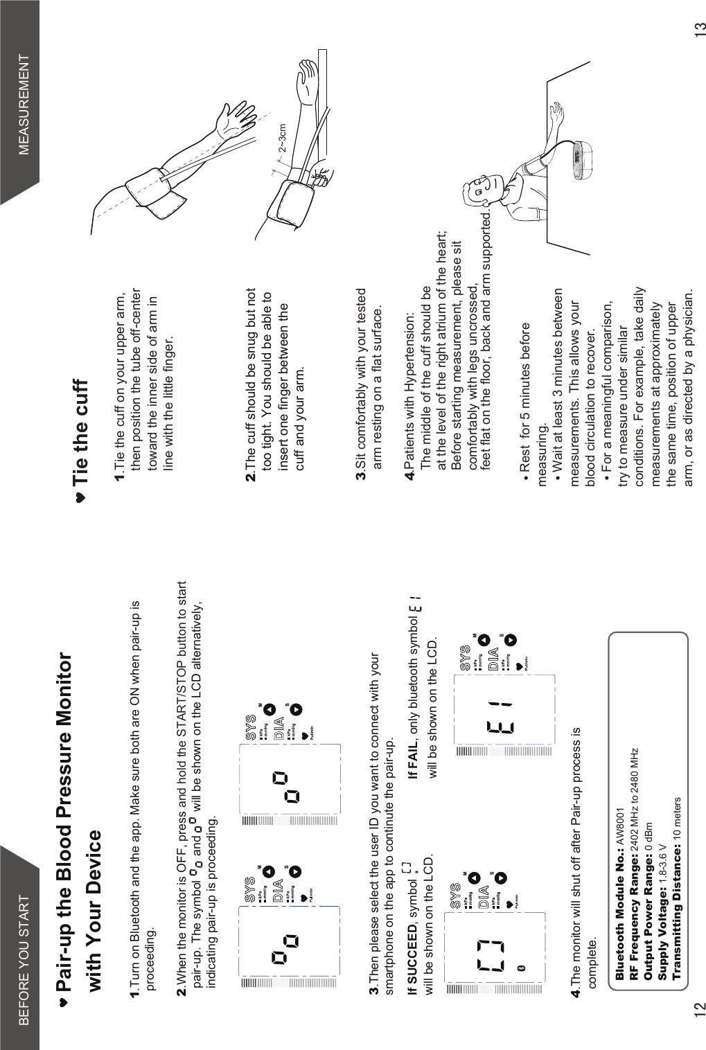 Rest  for 5 minutes before measuring.Wait at least 3 minutes between measurements. This allows your blood circulation to recover.For a meaningful comparison, try to measure under similar conditions. For example, take daily measurements at approximately the same time, position of upper arm, or as directed by a physician.Tie the cuff1.Tie the cuff on your upper arm, then position the tube off-center toward the inner side of arm in line with the little finger.2.The cuff should be snug but not too tight. You should be able to insert one finger between the cuff and your arm.3.Sit comfortably with your tested arm resting on a flat surface. 2~3cmSTARTSTOP.Patients with Hypertension:The middle of the cuff should be at the level of the right atrium of the heart;Before starting measurement, please sit comfortably with legs uncrossed,feet flat on the floor, back and arm supported.4Pair-up the Blood Pressure Monitor with Your Device1.Turn on Bluetooth and the app. Make sure both are ON when pair-up is proceeding.2.When the monitor is OFF, press and hold the START/STOP button to start pair-up. The symbol       and       will be shown on the LCD alternatively,indicating pair-up is proceeding. If SUCCEED, symbol         will be shown on the LCD.If FAIL, only bluetooth symbolwill be shown on the LCD.4.The monitor will shut off after Pair-up process is complete.3.Then please select the user ID you want to connect with yoursmartphone on the app to continute the pair-up.MEASUREMENTBEFORE YOU STARTBluetooth Module No.: AW8001RF Frequency Range: 2402 MHz to 2480 MHzOutput Power Range: 0 dBmSupply Voltage: 1.8-3.6 VTransmitting Distance: 10 meters
