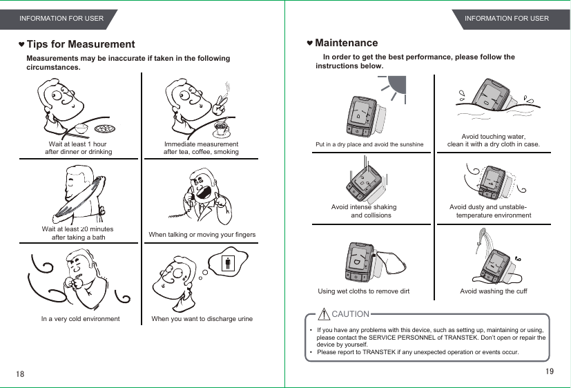 MaintenanceIn order to get the best performance, please follow the  instructions below.Put in a dry place and avoid the sunshineAvoid intense shakingand collisionsUsing wet cloths to remove dirtAvoid touching water,clean it with a dry cloth in case.Avoid dusty and unstable-temperature environmentAvoid washing the cuffTips for MeasurementWait at least 1 hour after dinner or drinkingWait at least 20 minutes after taking a bathIn a very cold environmentImmediate measurement after tea, coffee, smoking When talking or moving your fingersWhen you want to discharge urine CAUTION•   If you have any problems with this device, such as setting up, maintaining or using,     please contact the SERVICE PERSONNEL of TRANSTEK. Don’t open or repair the     device by yourself.•   Please report to TRANSTEK if any unexpected operation or events occur.Measurements may be inaccurate if taken in the following circumstances.1918INFORMATION FOR USERINFORMATION FOR USER