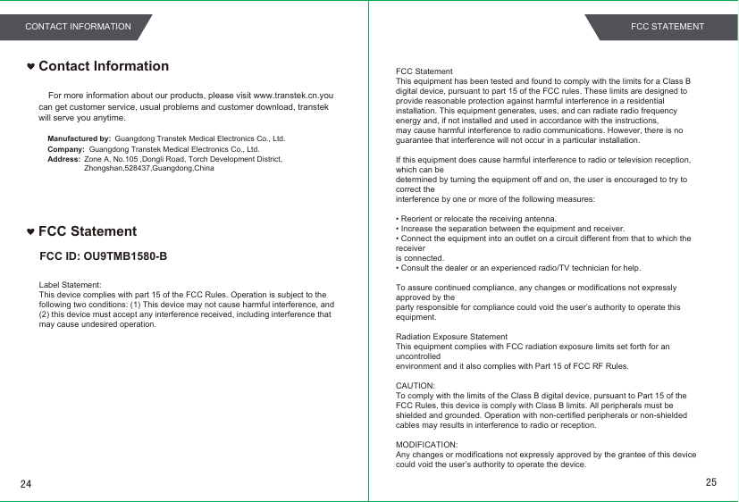 Contact InformationFor more information about our products, please visit www.transtek.cn.you can get customer service, usual problems and customer download, transtek will serve you anytime.Manufactured by:Company:Address:Guangdong Transtek Medical Electronics Co., Ltd.Zone A, No.105 ,Dongli Road, Torch Development District, Zhongshan,528437,Guangdong,China  Guangdong Transtek Medical Electronics Co., Ltd.FCC StatementFCC ID: OU9TMB1580-BFCC StatementThis equipment has been tested and found to comply with the limits for a Class B digital device, pursuant to part 15 of the FCC rules. These limits are designed to provide reasonable protection against harmful interference in a residential installation. This equipment generates, uses, and can radiate radio frequency energy and, if not installed and used in accordance with the instructions,may cause harmful interference to radio communications. However, there is no guarantee that interference will not occur in a particular installation.If this equipment does cause harmful interference to radio or television reception, which can bedetermined by turning the equipment off and on, the user is encouraged to try to correct theinterference by one or more of the following measures:• Reorient or relocate the receiving antenna.• Increase the separation between the equipment and receiver.• Connect the equipment into an outlet on a circuit different from that to which the receiveris connected.• Consult the dealer or an experienced radio/TV technician for help.To assure continued compliance, any changes or modifications not expressly approved by theparty responsible for compliance could void the user’s authority to operate this equipment.Radiation Exposure StatementThis equipment complies with FCC radiation exposure limits set forth for an uncontrolledenvironment and it also complies with Part 15 of FCC RF Rules.CAUTION:To comply with the limits of the Class B digital device, pursuant to Part 15 of the FCC Rules, this device is comply with Class B limits. All peripherals must be shielded and grounded. Operation with non-certified peripherals or non-shielded cables may results in interference to radio or reception.MODIFICATION:Any changes or modifications not expressly approved by the grantee of this device could void the user’s authority to operate the device.Label Statement:This device complies with part 15 of the FCC Rules. Operation is subject to the following two conditions: (1) This device may not cause harmful interference, and (2) this device must accept any interference received, including interference that may cause undesired operation.2524CONTACT INFORMATION FCC STATEMENT