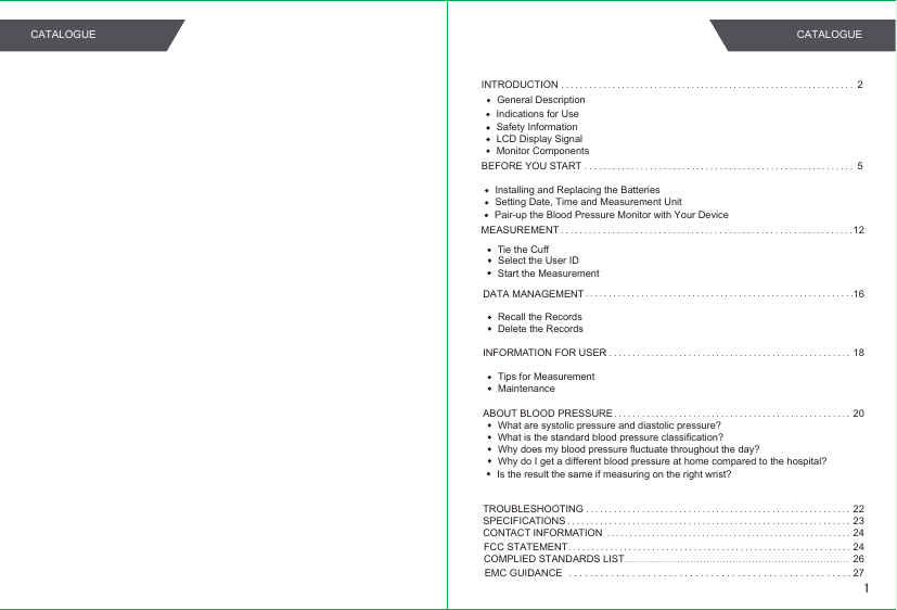 INTRODUCTION...............................................................2Safety InformationLCD Display SignalMonitor ComponentsBEFORE YOU START..........................................................5Installing and Replacing the BatteriesSetting Date, Time and Measurement UnitMEASUREMENT...............................................................12Tie the CuffPair-up the Blood Pressure Monitor with Your DeviceStart the MeasurementSelect the User IDDATA MANAGEMENT 16Recall the RecordsDelete the RecordsINFORMATION FOR USER.....................................................18Tips for MeasurementMaintenanceABOUT BLOOD PRESSURE....................................................20What are systolic pressure and diastolic pressure?What is the standard blood pressure classification?Why does my blood pressure fluctuate throughout the day?Why do I get a different blood pressure at home compared to the hospital?Is the result the same if measuring on the right wrist?TROUBLESHOOTING.........................................................22SPECIFICATIONS..........................................................................................................................23CONTACT INFORMATION......................................................2424COMPLIED STANDARDS LISTFCC STATEMENT.....................................................................26EMC GUIDANCE......................................................27..........................................................General DescriptionIndications for Use1CATALOGUE CATALOGUE