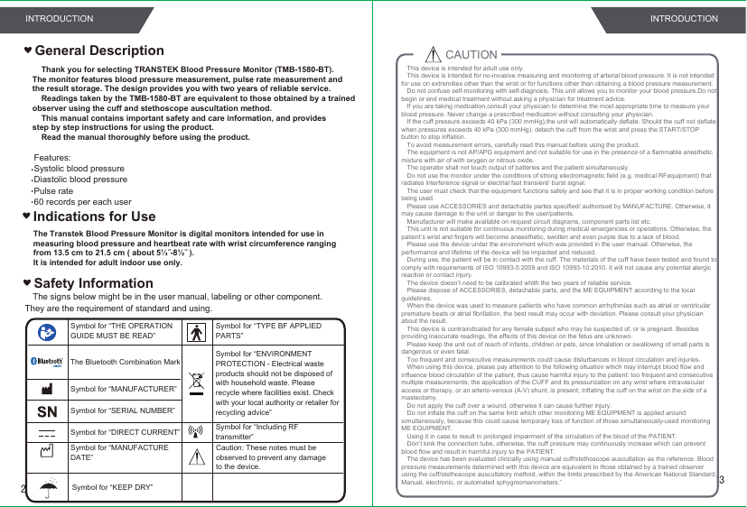 The signs below might be in the user manual, labeling or other component. They are the requirement of standard and using.Safety InformationFeatures:Systolic blood pressureDiastolic blood pressurePulse rate60 records per each userSymbol for “THE OPERATION GUIDE MUST BE READ”Symbol for “MANUFACTURER”Symbol for “SERIAL NUMBER”Symbol for “TYPE BF APPLIED PARTS”Symbol for “DIRECT CURRENT”Symbol for “ENVIRONMENT PROTECTION - Electrical waste products should not be disposed of with household waste. Please recycle where facilities exist. Check with your local authority or retailer for recycling advice”Symbol for “MANUFACTURE DATE”General Description    Thank you for selecting TRANSTEK Blood Pressure Monitor (TMB-1580-BT).The monitor features blood pressure measurement, pulse rate measurement and the result storage. The design provides you with two years of reliable service.    Readings taken by the TMB-1580-BT are equivalent to those obtained by a trainedobserver using the cuff and stethoscope auscultation method.    This manual contains important safety and care information, and providesstep by step instructions for using the product.    Read the manual thoroughly before using the product.The Bluetooth Combination MarkSymbol for “Including RFtransmitter”Indications for UseThe Transtek Blood Pressure Monitor is digital monitors intended for use inmeasuring blood pressure and heartbeat rate with wrist circumference rangingfrom 13.5 cm to 21.5 cm ( about 5⅓˝-8½˝ ).It is intended for adult indoor use only.CAUTION This device is intended for adult use only.This device is intended for no-invasive measuring and monitoring of arterial blood pressure. It is not intended for use on extremities other than the wrist or for functions other than obtaining a blood pressure measurement.Do not confuse self-monitoring with self-diagnosis. This unit allows you to monitor your blood pressure.Do not begin or end medical treatment without asking a physician for treatment advice.If you are taking medication,consult your physician to determine the most appropriate time to measure your blood pressure. Never change a prescribed medication without consulting your physician.If the cuff pressure exceeds 40 kPa (300 mmHg),the unit will automatically deflate. Should the cuff not deflate when pressures exceeds 40 kPa (300 mmHg), detach the cuff from the wrist and press the START/STOP button to stop inflation.To avoid measurement errors, carefully read this manual before using the product.The equipment is not AP/APG equipment and not suitable for use in the presence of a flammable anesthetic mixture with air of with oxygen or nitrous oxide.The operator shall not touch output of batteries and the patient simultaneously.Do not use the monitor under the conditions of strong electromagnetic field (e.g. medical RFequipment) that radiates interference signal or electrial fast transient/ burst signal.The user must check that the equipment functions safely and see that it is in proper working condition before being used.Please use ACCESSORIES and detachable partes specified/ authorised by MANUFACTURE. Otherwise, it may cause damage to the unit or danger to the user/patients. Manufacturer will make available on request circuit diagrams, component parts list etc.This unit is not suitable for continuous monitoring during medical emergencies or operations. Otherwise, the patient’s wrist and fingers will become anaesthetic, swollen and even purple due to a lack of blood.Please use the device under the environment which was provided in the user manual. Otherwise, the performance and lifetime of the device will be impacted and reduced.During use, the patient will be in contact with the cuff. The materials of the cuff have been tested and found to comply with requirements of ISO 10993-5:2009 and ISO 10993-10:2010. It will not cause any potential alergic reaction or contact injury. The device doesn’t need to be calibrated whith the two years of reliable service.Please dispose of ACCESSORIES, detachable parts, and the ME EQUIPMENT according to the local guidelines.When the device was used to measure patients who have common arrhythmias such as atrial or ventricular premature beats or atrial fibrillation, the best result may occur with deviation. Please consult your physician about the result.This device is contraindicated for any female subject who may be suspected of, or is pregnant. Besides providing inaccurate readings, the effects of this device on the fetus are unknown.Please keep the unit out of reach of infants, children or pets, since inhalation or swallowing of small parts is dangerous or even fatal.Too frequent and consecutive measurements could cause disturbances in blood circulation and injuries.When using this device, please pay attention to the following situation which may interrupt blood flow and influence blood circulation of the patient, thus cause harmful injury to the patient: too frequent and consecutive multiple measurements; the application of the CUFF and its pressurization on any wrist where intravascular access or therapy, or an arterio-venous (A-V) shunt, is present; Inflating the cuff on the wrist on the side of a mastectomy.Do not apply the cuff over a wound, otherwise it can cause further injury.Do not inflate the cuff on the same limb which other monitoring ME EQUIPMENT is applied around simultaneously, because this could cause temporary loss of function of those simultaneously-used monitoring ME EQUIPMENT.Using it in case to result in prolonged impairment of the circulation of the blood of the PATIENT.Don’t kink the connection tube, otherwise, the cuff pressure may continuously increase which can prevent blood flow and result in harmful injury to the PATIENT.The device has been evaluated clinically using manual cuff/stethoscope auscultation as the reference. Blood pressure measurements determined with this device are equivalent to those obtained by a trained observer using the cuff/stethoscope auscultatory method, within the limits prescribed by the American National Standard, Manual, electronic, or automated sphygmomanometers.”Symbol for “KEEP DRY”32INTRODUCTION INTRODUCTIONCaution: These notes must be observed to prevent any damage to the device.