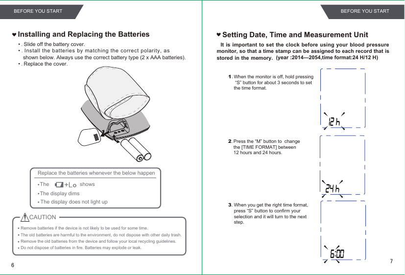 •.Slide off the battery cover.•.Install the batteries by matching the correct polarity, as shown below. Always use the correct battery type (2 x AAA batteries). •.Replace the cover.Installing and Replacing the BatteriesRemove batteries if the device is not likely to be used for some time.The old batteries are harmful to the environment, do not dispose with other daily trash.Remove the old batteries from the device and follow your local recycling guidelines.Replace the batteries whenever the below happenThe                     showsThe display dimsThe display does not light upDo not dispose of batteries in fire. Batteries may explode or leak.Setting Date, Time and Measurement Unit   It  is important  to set the  clock before  using your blood pressure monitor, so that a time stamp can be assigned to each record that is stored in the memory.                   (year :2014—2054,time format:24 H/12 H)1.2. Press the “M” button to  change the [TIME FORMAT] between 12 hours and 24 hours.3.When the monitor is off, hold pressing “S” button for about 3 seconds to set the time format.CAUTIONWhen you get the right time format,press “S” button to confirm yourselection and it will turn to the nextstep.76BEFORE YOU START BEFORE YOU START