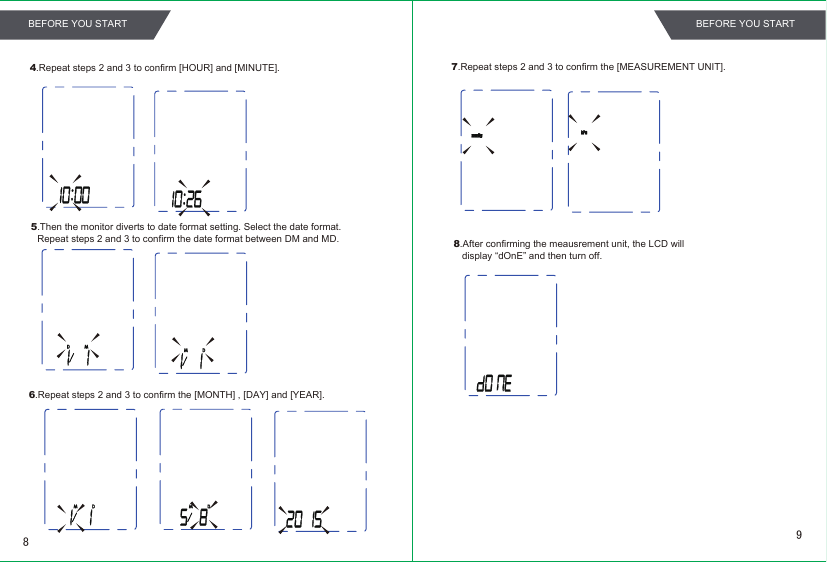 4.Repeat steps 2 and 3 to confirm [HOUR] and [MINUTE].5.Then the monitor diverts to date format setting. Select the date format. Repeat steps 2 and 3 to confirm the date format between DM and MD. 6.Repeat steps 2 and 3 to confirm the [MONTH] , [DAY] and [YEAR].8.After confirming the meausrement unit, the LCD will display “dOnE” and then turn off.7.Repeat steps 2 and 3 to confirm the [MEASUREMENT UNIT].98BEFORE YOU START BEFORE YOU START