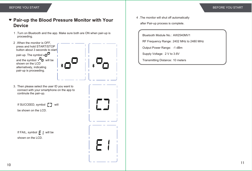 Pair-up the Blood Pressure Monitor with Your Device 1 .Turn on Bluetooth and the app. Make sure both are ON when pair-up is  proceeding.2 .When the monitor is OFF, press and hold START/STOP button about 3 seconds to start pair-up. The symbol           and the symbol           will be shown on the LCD alternatively, indicating pair-up is proceeding.If SUCCEED, symbol           willbe shown on the LCD.If FAIL, symbol          will beshown on the LCD.4 .The monitor will shut off automatically after Pair-up process is complete.Bluetooth Module No.:  AW2540MV1RF Frequency Range:Output Power Range: Supply Voltage: Transmitting Distance: 10 meters 2402 MHz to 2480 MHz-1 dBm2 V to 3.6V3. Then please select the user ID you want to connect with your smartphone on the app to continute the pair-up.1110BEFORE YOU START BEFORE YOU START