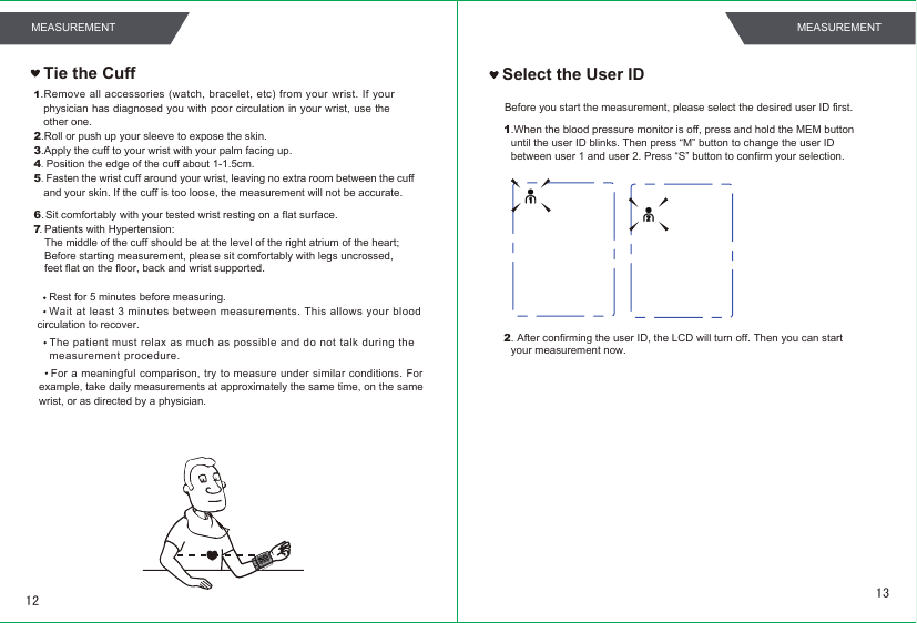 Tie the Cuff Select the User ID1.When the blood pressure monitor is off, press and hold the MEM button until the user ID blinks. Then press “M” button to change the user IDbetween user 1 and user 2. Press “S” button to confirm your selection.Before you start the measurement, please select the desired user ID first.2. After confirming the user ID, the LCD will turn off. Then you can startyour measurement now.1.Remove all  accessories  (watch,  bracelet,  etc)  from  your wrist.  If your physician has diagnosed you with poor circulation  in your wrist,  use the other one.2.Roll or push up your sleeve to expose the skin.3.Apply the cuff to your wrist with your palm facing up.4. Position the edge of the cuff about 1-1.5cm.5. Fasten the wrist cuff around your wrist, leaving no extra room between the cuff and your skin. If the cuff is too loose, the measurement will not be accurate.Rest for 5 minutes before measuring.Wait  at least 3  minutes between  measurements. This allows  your  blood circulation to recover.For  a meaningful  comparison, try to measure under similar conditions. For example, take daily measurements at approximately the same time, on the same wrist, or as directed by a physician.Sit comfortably with your tested wrist resting on a flat surface.Patients with Hypertension:The middle of the cuff should be at the level of the right atrium of the heart;Before starting measurement, please sit comfortably with legs uncrossed,feet flat on the floor, back and wrist supported.6.7.The patient must relax as much as possible and do not talk during themeasurement procedure.1312MEASUREMENT MEASUREMENT
