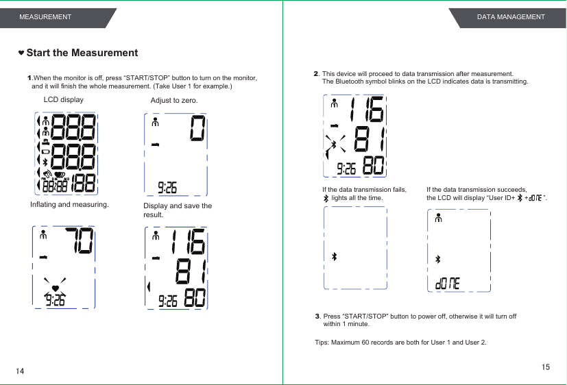 1.When the monitor is off, press “START/STOP” button to turn on the monitor,and it will finish the whole measurement. (Take User 1 for example.) Adjust to zero. LCD displayInflating and measuring.  Display and save theresult.  Start the Measurement3.2.Press “START/STOP” button to power off, otherwise it will turn off within 1 minute.This device will proceed to data transmission after measurement.The Bluetooth symbol blinks on the LCD indicates data is transmitting.If the data transmission fails,     lights all the time.Tips: Maximum 60 records are both for User 1 and User 2.If the data transmission succeeds,the LCD will display “User ID+     +        ”.    1514MEASUREMENT DATA MANAGEMENT