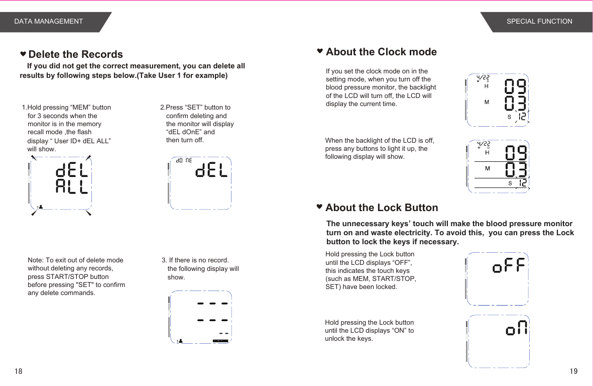 If you did not get the correct measurement, you can delete all results by following steps below.(Take User 1 for example)Delete the Records About the Clock modeIf you set the clock mode on in the setting mode, when you turn off the blood pressure monitor, the backlight of the LCD will turn off, the LCD will display the current time.When the backlight of the LCD is off, press any buttons to light it up, the following display will show.Hold pressing the Lock button until the LCD displays “OFF”, this indicates the touch keys  (such as MEM, START/STOP, SET) have been locked. Hold pressing the Lock button until the LCD displays “ON” to unlock the keys.About the Lock ButtonThe unnecessary keys’ touch will make the blood pressure monitor turn on and waste electricity. To avoid this,  you can press the Lock button to lock the keys if necessary.1.Hold pressing “MEM” button  for 3 seconds when themonitor is in the memory recall mode ,the flash display “ User ID+ dEL ALL” will show. 2.Press “SET” button to confirm deleting and the monitor will display“dEL dOnE” and then turn off. 3. If there is no record. the following display will show.Note: To exit out of delete modewithout deleting any records,press START/STOP buttonbefore pressing &quot;SET&quot; to confirmany delete commands.DATA MANAGEMENT SPECIAL FUNCTION1918