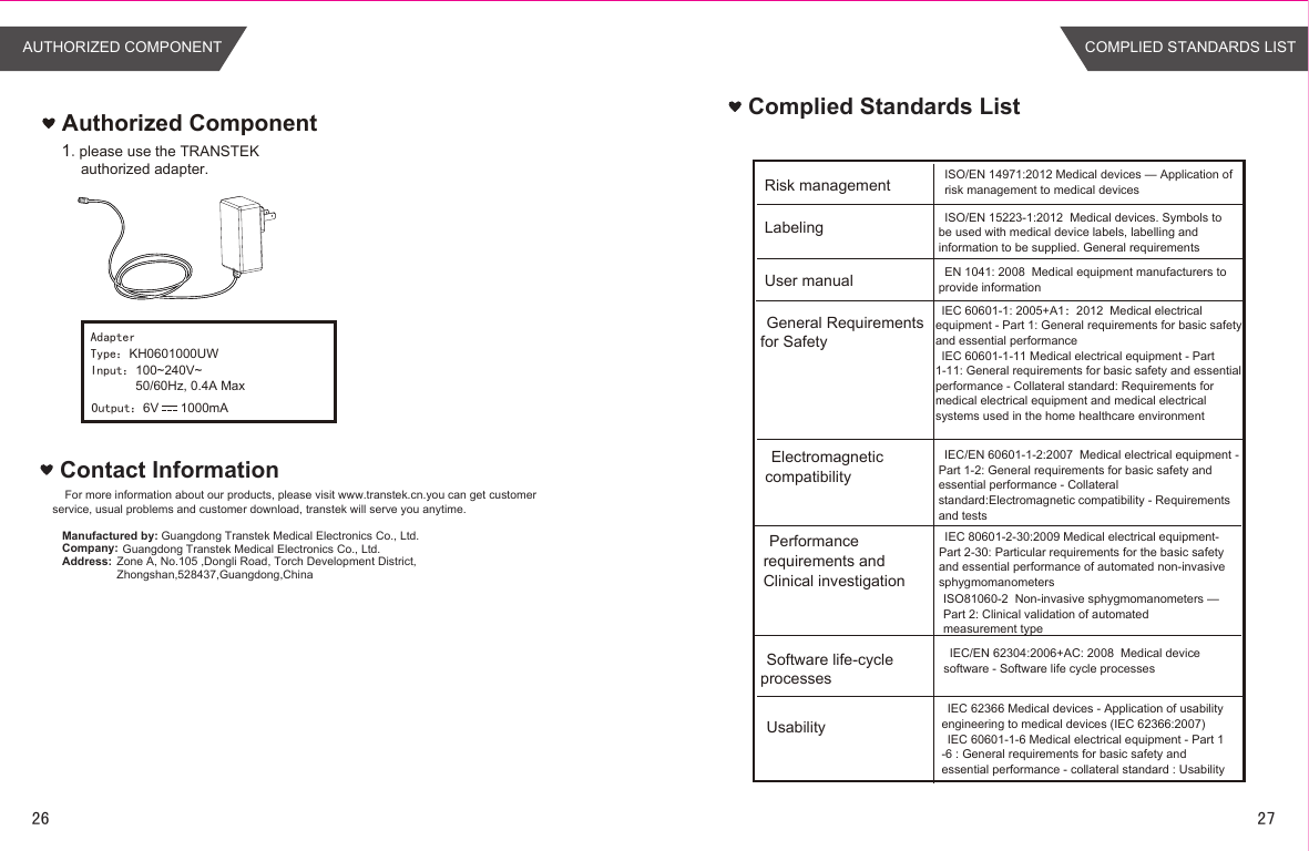 Contact InformationFor more information about our products, please visit www.transtek.cn.you can get customer service, usual problems and customer download, transtek will serve you anytime.Manufactured by:Company:Address:Authorized Component1.please use the TRANSTEK authorized adapter.Guangdong Transtek Medical Electronics Co., Ltd.Zone A, No.105 ,Dongli Road, Torch Development District, Zhongshan,528437,Guangdong,China  Guangdong Transtek Medical Electronics Co., Ltd.Complied Standards ListRisk managementLabelingUser manualGeneral Requirements for SafetyElectromagnetic compatibilityPerformance requirements and Clinical investigationSoftware life-cycle processesISO/EN 14971:2012 Medical devices — Application of risk management to medical devicesISO/EN 15223-1:2012  Medical devices. Symbols to be used with medical device labels, labelling and information to be supplied. General requirementsEN 1041: 2008  Medical equipment manufacturers to provide informationIEC 60601-1: 2005+A1：2012  Medical electrical equipment - Part 1: General requirements for basic safety and essential performanceIEC 60601-1-11 Medical electrical equipment - Part 1-11: General requirements for basic safety and essential performance - Collateral standard: Requirements for medical electrical equipment and medical electrical systems used in the home healthcare environmentIEC/EN 60601-1-2:2007  Medical electrical equipment - Part 1-2: General requirements for basic safety and essential performance - Collateral standard:Electromagnetic compatibility - Requirements and testsIEC 80601-2-30:2009 Medical electrical equipment- Part 2-30: Particular requirements for the basic safety and essential performance of automated non-invasive sphygmomanometersIEC/EN 62304:2006+AC: 2008  Medical device software - Software life cycle processesUsabilityIEC 62366 Medical devices - Application of usability engineering to medical devices (IEC 62366:2007)IEC 60601-1-6 Medical electrical equipment - Part 1 -6 : General requirements for basic safety and essential performance - collateral standard : UsabilityISO81060-2  Non-invasive sphygmomanometers —Part 2: Clinical validation of automatedmeasurement typeAdapterType：KH0601000UWInput：100~240V~50/60Hz, 0.4A MaxOutput：6V      1000mAAUTHORIZED COMPONENT COMPLIED STANDARDS LIST26 27