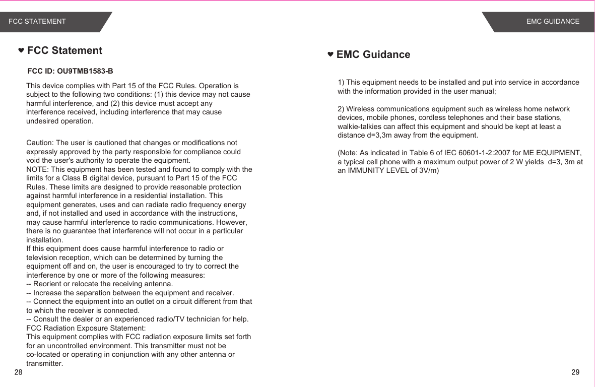 EMC Guidance1) This equipment needs to be installed and put into service in accordance with the information provided in the user manual;2) Wireless communications equipment such as wireless home network devices, mobile phones, cordless telephones and their base stations, walkie-talkies can affect this equipment and should be kept at least a distance d=3,3m away from the equipment.(Note: As indicated in Table 6 of IEC 60601-1-2:2007 for ME EQUIPMENT, a typical cell phone with a maximum output power of 2 W yields  d=3, 3m at an IMMUNITY LEVEL of 3V/m)  FCC StatementThis device complies with Part 15 of the FCC Rules. Operation is subject to the following two conditions: (1) this device may not cause harmful interference, and (2) this device must accept any interference received, including interference that may cause undesired operation.Caution: The user is cautioned that changes or modifications not expressly approved by the party responsible for compliance could void the user&apos;s authority to operate the equipment.NOTE: This equipment has been tested and found to comply with the limits for a Class B digital device, pursuant to Part 15 of the FCC Rules. These limits are designed to provide reasonable protection against harmful interference in a residential installation. This equipment generates, uses and can radiate radio frequency energy and, if not installed and used in accordance with the instructions, may cause harmful interference to radio communications. However, there is no guarantee that interference will not occur in a particular installation. If this equipment does cause harmful interference to radio or television reception, which can be determined by turning the equipment off and on, the user is encouraged to try to correct the interference by one or more of the following measures:-- Reorient or relocate the receiving antenna.-- Increase the separation between the equipment and receiver.-- Connect the equipment into an outlet on a circuit different from that to which the receiver is connected. -- Consult the dealer or an experienced radio/TV technician for help.FCC Radiation Exposure Statement:This equipment complies with FCC radiation exposure limits set forth for an uncontrolled environment. This transmitter must not be co-located or operating in conjunction with any other antenna or transmitter.      FCC ID: OU9TMB1583-BFCC STATEMENT EMC GUIDANCE28 29