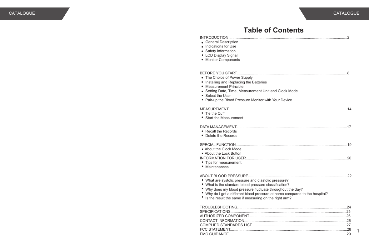 Table of ContentsINTRODUCTION...................................................................................................................2General DescriptionIndications for UseSafety InformationLCD Display SignalMonitor Components BEFORE YOU START...........................................................................................................8The Choice of Power SupplyInstalling and Replacing the BatteriesMeasurement PrincipleSetting Date, Time, Measurement Unit and Clock ModeSelect the UserPair-up the Blood Pressure Monitor with Your DeviceMEASUREMENT...................................................................................................................14Tie the CuffStart the MeasurementDATA MANAGEMENT...........................................................................................................17Recall the RecordsDelete the RecordsSPECIAL FUNCTION............................................................................................................19     About the Clock Mode     About the Lock ButtonINFORMATION FOR USER..................................................................................................20Tips for measurementMaintenancesABOUT BLOOD PRESSURE................................................................................................22What are systolic pressure and diastolic pressure?What is the standard blood pressure classification?Why does my blood pressure fluctuate throughout the day?Why do I get a different blood pressure at home compared to the hospital?Is the result the same if measuring on the right arm?TROUBLESHOOTING..........................................................................................................24SPECIFICATIONS................................................................................................................25AUTHORIZED COMPONENT .............................................................................................26CONTACT INFORMATION...................................................................................................26COMPLIED STANDARDS LIST............................................................................................27FCC STATEMENT.................................................................................................................28EMC GUIDANCE..................................................................................................................29CATALOGUE CATALOGUE1