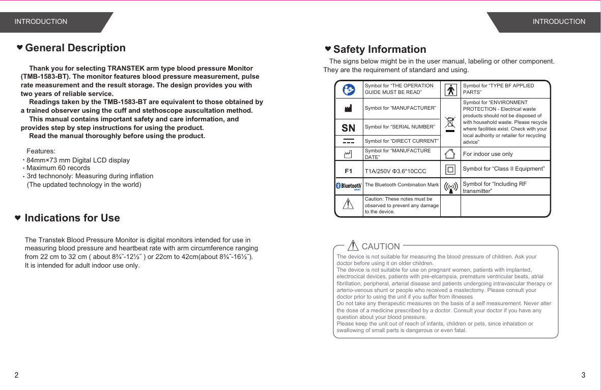 Safety InformationThe signs below might be in the user manual, labeling or other component. They are the requirement of standard and using.Symbol for “THE OPERATION GUIDE MUST BE READ”Symbol for “MANUFACTURER”Symbol for “SERIAL NUMBER”Symbol for “TYPE BF APPLIED PARTS”Symbol for “DIRECT CURRENT”Symbol for “ENVIRONMENT PROTECTION - Electrical waste products should not be disposed of with household waste. Please recycle where facilities exist. Check with your local authority or retailer for recycling advice”Symbol for “MANUFACTURE DATE”Thank you for selecting TRANSTEK arm type blood pressure Monitor (TMB-1583-BT). The monitor features blood pressure measurement, pulse  rate measurement and the result storage. The design provides you with two years of reliable service.Readings taken by the TMB-1583-BT are equivalent to those obtained by  a trained observer using the cuff and stethoscope auscultation method.This manual contains important safety and care information, and  provides step by step instructions for using the product.Read the manual thoroughly before using the product.Features:  Maximum 60 recordsGeneral DescriptionFor indoor use onlyF1T1A/250V Φ3.6*10CCC Symbol for “Class II Equipment”3rd technonoly: Measuring during inflation (The updated technology in the world)84mm×73 mm Digital LCD display The Bluetooth Combination Mark Symbol for “Including RFtransmitter”Indications for UseThe Transtek Blood Pressure Monitor is digital monitors intended for use in measuring blood pressure and heartbeat rate with arm circumference ranging from 22 cm to 32 cm ( about 8¾˝-12½˝ ) or 22cm to 42cm(about 8¾˝-16½˝).It is intended for adult indoor use only.The device is not suitable for measuring the blood pressure of children. Ask your doctor before using it on older children. The device is not suitable for use on pregnant women, patients with implanted, electrocical devices, patients with pre-elcampsia, premature ventricular beats, atrial fibrillation, peripheral, arterial disease and patients undergoing intravascular therapy or arterio-venous shunt or people who received a mastectomy. Please consult your doctor prior to using the unit if you suffer from illnessesDo not take any therapeutic measures on the basis of a self measurement. Never alter the dose of a medicine prescribed by a doctor. Consult your doctor if you have any question about your blood pressure.Please keep the unit out of reach of infants, children or pets, since inhalation or swallowing of small parts is dangerous or even fatal.CAUTIONCaution: These notes must be observed to prevent any damage to the device.INTRODUCTION INTRODUCTION23