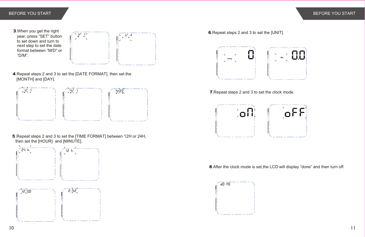 8.After the clock mode is set,the LCD will display “done” and then turn off.6.Repeat steps 2 and 3 to set the [UNIT].7.Repeat steps 2 and 3 to set the clock mode.3.When you get the right year, press “SET” button to set down and turn to next step to set the dateformat between “M/D” or“D/M”.4.Repeat steps 2 and 3 to set the [DATE FORMAT], then set the [MONTH] and [DAY]..Repeat steps 2 and 3 to set the [TIME FORMAT] between 12H or 24H, then set the [HOUR]  and [MINUTE]. 5BEFORE YOU START BEFORE YOU START1110