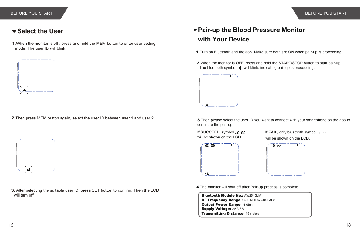 Select the User1.When the monitor is off , press and hold the MEM button to enter user setting mode. The user ID will blink.2.Then press MEM button again, select the user ID between user 1 and user 2.3. After selecting the suitable user ID, press SET button to confirm. Then the LCD will turn off.Pair-up the Blood Pressure Monitor with Your Device1.Turn on Bluetooth and the app. Make sure both are ON when pair-up is proceeding.2.When the monitor is OFF, press and hold the START/STOP button to start pair-up. The bluetooth symbol       will blink, indicating pair-up is proceeding. If SUCCEED, symbol         will be shown on the LCD.If FAIL, only bluetooth symbolwill be shown on the LCD.4.The monitor will shut off after Pair-up process is complete.3.Then please select the user ID you want to connect with your smartphone on the app to continute the pair-up.Bluetooth Module No.: AW2540MV1RF Frequency Range: 2402 MHz to 2480 MHzOutput Power Range: -1 dBmSupply Voltage: 2V-3.6 VTransmitting Distance: 10 metersBEFORE YOU START BEFORE YOU START1312