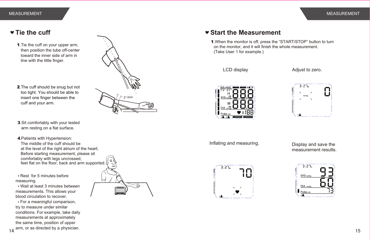 Rest  for 5 minutes before measuring.Wait at least 3 minutes between measurements. This allows your blood circulation to recover.For a meaningful comparison, try to measure under similar conditions. For example, take daily measurements at approximately the same time, position of upper arm, or as directed by a physician.Tie the cuff1.Tie the cuff on your upper arm, then position the tube off-center toward the inner side of arm in line with the little finger.2.The cuff should be snug but not too tight. You should be able to insert one finger between the cuff and your arm.3.Sit comfortably with your tested arm resting on a flat surface. 2~3cm.Patients with Hypertension:The middle of the cuff should be at the level of the right atrium of the heart;Before starting measurement, please sit comfortably with legs uncrossed,feet flat on the floor, back and arm supported.41.When the monitor is off, press the “START/STOP” button to turnon the monitor, and it will finish the whole measurement. (Take User 1 for example.)  Adjust to zero. LCD displayInflating and measuring.  Display and save the measurement results. Start the MeasurementMEASUREMENT MEASUREMENT1514