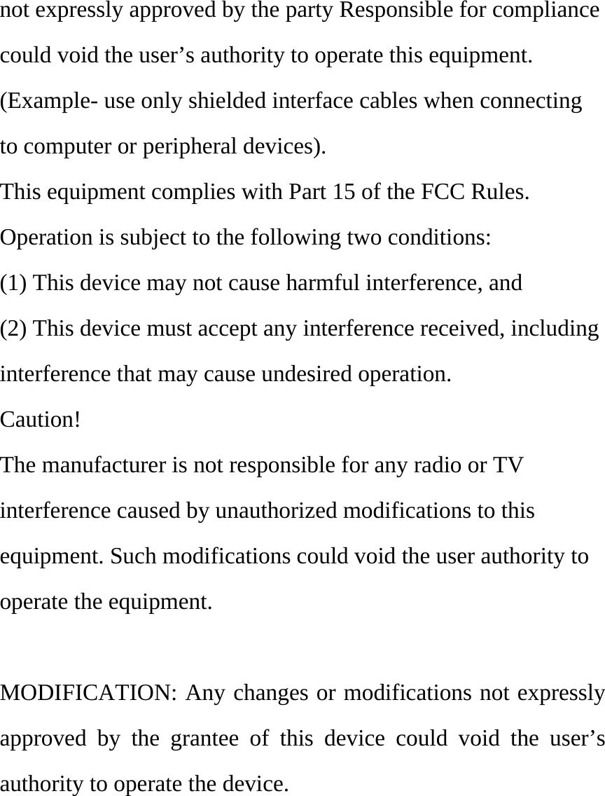 not expressly approved by the party Responsible for compliance could void the user’s authority to operate this equipment. (Example- use only shielded interface cables when connecting to computer or peripheral devices). This equipment complies with Part 15 of the FCC Rules. Operation is subject to the following two conditions: (1) This device may not cause harmful interference, and (2) This device must accept any interference received, including interference that may cause undesired operation. Caution! The manufacturer is not responsible for any radio or TV interference caused by unauthorized modifications to this equipment. Such modifications could void the user authority to operate the equipment.  MODIFICATION: Any changes or modifications not expressly approved by the grantee of this device could void the user’s authority to operate the device. 