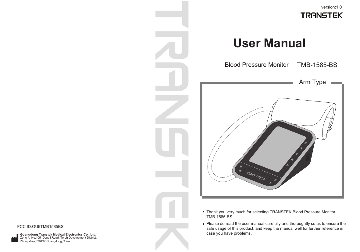 version:1.0User ManualGuangdong Transtek Medical Electronics Co., Ltd.Zone A, No.105 ,Dongli Road, Torch Development District, Zhongshan,528437,Guangdong,China  Blood Pressure Monitor TMB-1585-BSArm TypeThank you very much for selecting TRANSTEK Blood Pressure MonitorTMB-1585-BS.Please do read the user manual carefully and thoroughtly so as to ensure the safe usage of this product, and keep the manual well for further reference in case you have problems.FCC ID:OU9TMB1585BS