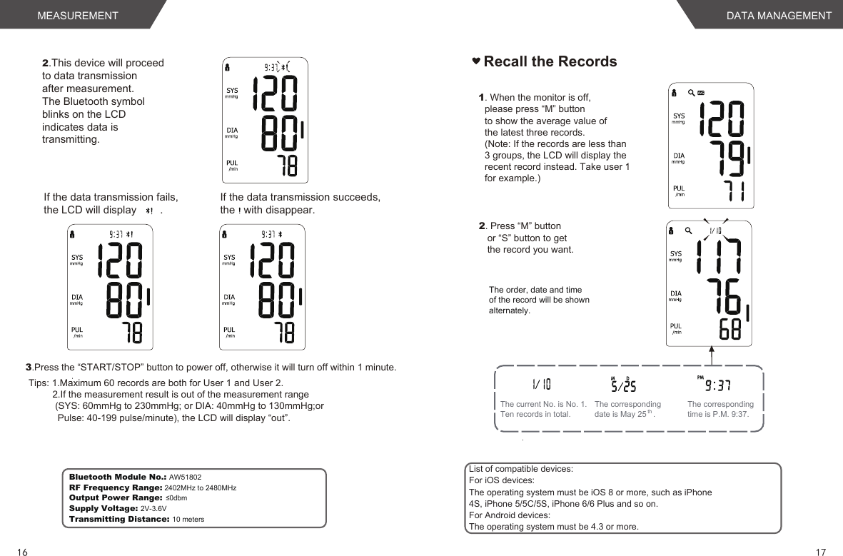 List of compatible devices:For iOS devices:The operating system must be iOS 8 or more, such as iPhone4S, iPhone 5/5C/5S, iPhone 6/6 Plus and so on.For Android devices:The operating system must be 4.3 or more.Bluetooth Module No.: AW51802RF Frequency Range: 2402MHz to 2480MHzOutput Power Range: ≤0dbmSupply Voltage: 2V-3.6VTransmitting Distance: 10 meters1716DATA MANAGEMENTMEASUREMENTIf the data transmission fails, the LCD will display        .If the data transmission succeeds, the   with disappear.2.This device will proceedto data transmissionafter measurement.The Bluetooth symbolblinks on the LCDindicates data istransmitting.3.Press the “START/STOP” button to power off, otherwise it will turn off within 1 minute.  Tips: 1.Maximum 60 records are both for User 1 and User 2.         2.If the measurement result is out of the measurement range          (SYS: 60mmHg to 230mmHg; or DIA: 40mmHg to 130mmHg;or           Pulse: 40-199 pulse/minute), the LCD will display “out”.Recall the Records1. When the monitor is off, please press “M” buttonto show the average value of the latest three records. (Note: If the records are less than 3 groups, the LCD will display the recent record instead. Take user 1for example.)2. Press “M” buttonor “S” button to getthe record you want.The current No. is No. 1.Ten records in total.The corresponding time is P.M. 9:37.The corresponding date is May 25   .The order, date and time of the record will be shownalternately.  th