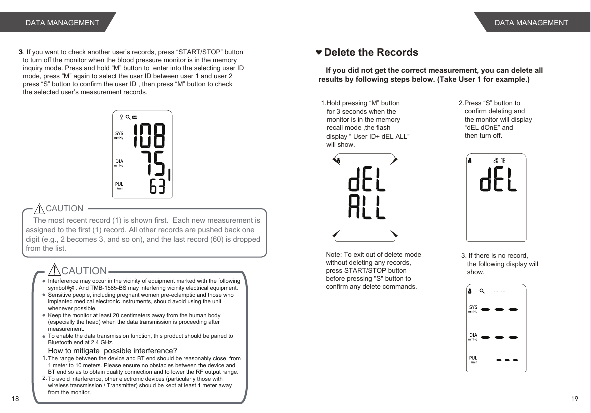 The most recent record (1) is shown first.  Each new measurement is assigned to the first (1) record. All other records are pushed back one digit (e.g., 2 becomes 3, and so on), and the last record (60) is dropped from the list.CAUTION3. If you want to check another user’s records, press “START/STOP” buttonto turn off the monitor when the blood pressure monitor is in the memory inquiry mode. Press and hold “M” button to  enter into the selecting user IDmode, press “M” again to select the user ID between user 1 and user 2 press “S” button to confirm the user ID , then press “M” button to checkthe selected user’s measurement records.CAUTION1. 2.  Interference may occur in the vicinity of equipment marked with the following symbol      . And TMB-1585-BS may interfering vicinity electrical equipment.Sensitive people, including pregnant women pre-eclamptic and those who implanted medical electronic instruments, should avoid using the unit whenever possible.Keep the monitor at least 20 centimeters away from the human body (especially the head) when the data transmission is proceeding after measurement.To enable the data transmission function, this product should be paired to Bluetooth end at 2.4 GHz.How to mitigate  possible interference?The range between the device and BT end should be reasonably close, from 1 meter to 10 meters. Please ensure no obstacles between the device and BT end so as to obtain quality connection and to lower the RF output range.To avoid interference, other electronic devices (particularly those with wireless transmission / Transmitter) should be kept at least 1 meter away from the monitor.  1918DATA MANAGEMENTDelete the RecordsIf you did not get the correct measurement, you can delete all results by following steps below. (Take User 1 for example.)1.Hold pressing “M” button  for 3 seconds when themonitor is in the memory recall mode ,the flash display “ User ID+ dEL ALL” will show. 2.Press “S” button to confirm deleting and the monitor will display“dEL dOnE” and then turn off. 3. If there is no record,the following display will show.Note: To exit out of delete modewithout deleting any records,press START/STOP buttonbefore pressing &quot;S&quot; button to confirm any delete commands.DATA MANAGEMENT