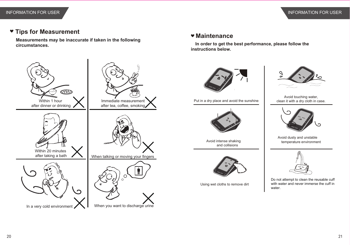 Tips for MeasurementWithin 1 hour after dinner or drinkingWithin 20 minutes after taking a bathIn a very cold environmentImmediate measurement after tea, coffee, smoking When talking or moving your fingersWhen you want to discharge urineMeasurements may be inaccurate if taken in the following circumstances.MaintenanceIn order to get the best performance, please follow the  instructions below.Put in a dry place and avoid the sunshineAvoid intense shakingand collisionsUsing wet cloths to remove dirtAvoid touching water,clean it with a dry cloth in case.Avoid dusty and unstabletemperature environmentDo not attempt to clean the reusable cuff with water and never immerse the cuff in water.2120INFORMATION FOR USER INFORMATION FOR USER