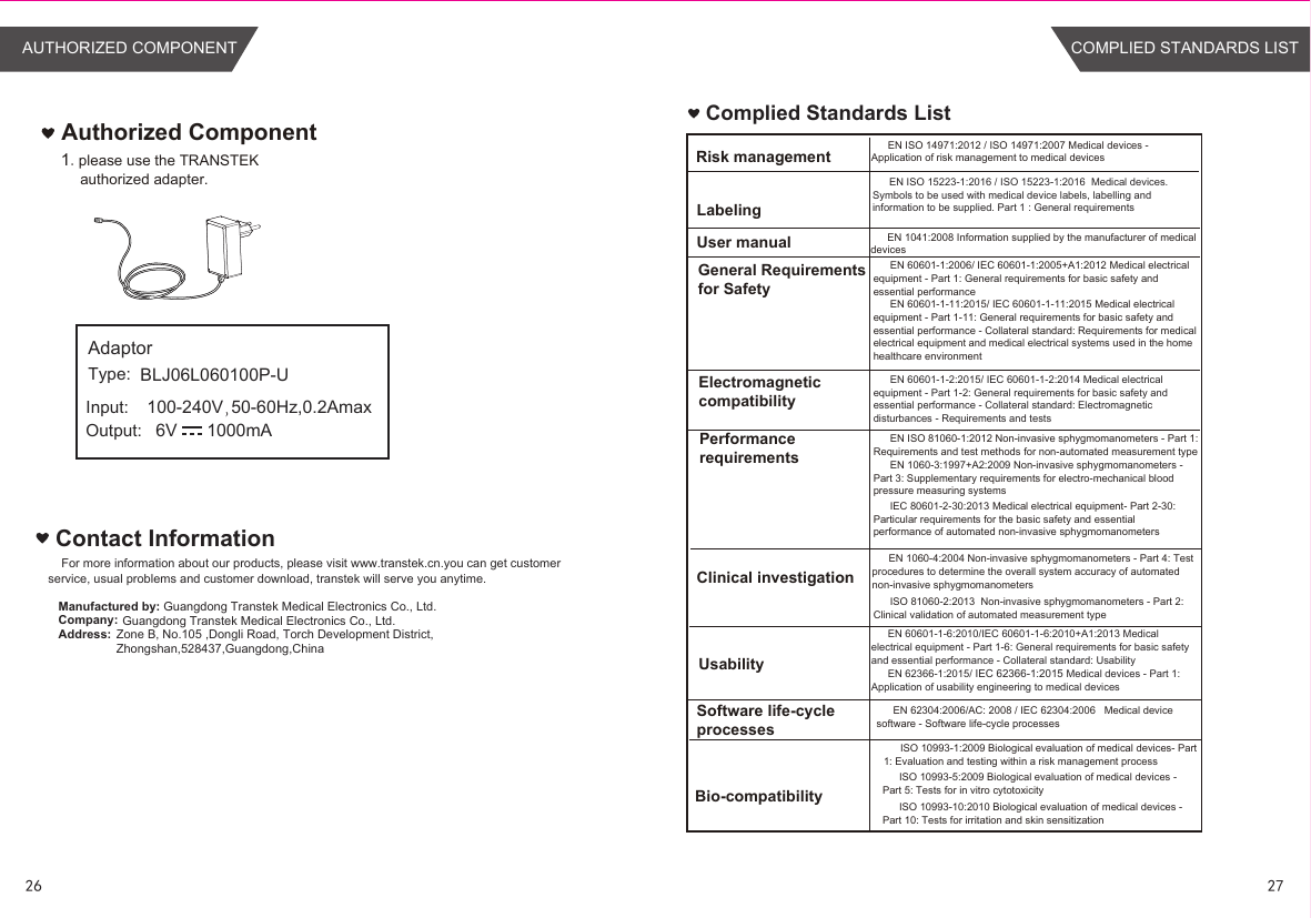 Contact InformationFor more information about our products, please visit www.transtek.cn.you can get customer service, usual problems and customer download, transtek will serve you anytime.Manufactured by:Company:Address:Authorized Component1.please use the TRANSTEK authorized adapter.Guangdong Transtek Medical Electronics Co., Ltd.Zone B, No.105 ,Dongli Road, Torch Development District, Zhongshan,528437,Guangdong,China  Guangdong Transtek Medical Electronics Co., Ltd.Complied Standards ListEN ISO 14971:2012 / ISO 14971:2007 Medical devices - Application of risk management to medical devicesEN 1041:2008 Information supplied by the manufacturer of medical devicesEN 60601-1:2006/ IEC 60601-1:2005+A1:2012 Medical electrical equipment - Part 1: General requirements for basic safety and essential performanceEN 60601-1-11:2015/ IEC 60601-1-11:2015 Medical electrical equipment - Part 1-11: General requirements for basic safety and essential performance - Collateral standard: Requirements for medical electrical equipment and medical electrical systems used in the home healthcare environmentEN 60601-1-2:2015/ IEC 60601-1-2:2014 Medical electrical equipment - Part 1-2: General requirements for basic safety and essential performance - Collateral standard: Electromagnetic disturbances - Requirements and testsEN ISO 81060-1:2012 Non-invasive sphygmomanometers - Part 1: Requirements and test methods for non-automated measurement typeEN 1060-3:1997+A2:2009 Non-invasive sphygmomanometers - Part 3: Supplementary requirements for electro-mechanical blood pressure measuring systemsEN 1060-4:2004 Non-invasive sphygmomanometers - Part 4: Test procedures to determine the overall system accuracy of automated non-invasive sphygmomanometersEN 60601-1-6:2010/IEC 60601-1-6:2010+A1:2013 Medical electrical equipment - Part 1-6: General requirements for basic safety and essential performance - Collateral standard: UsabilityEN 62366-1:2015/ IEC 62366-1:2015 Medical devices - Part 1: Application of usability engineering to medical devicesEN 62304:2006/AC: 2008 / IEC 62304:2006   Medical device software - Software life-cycle processesRisk managementLabelingUser manualGeneral Requirements for SafetyElectromagneticcompatibilityPerformancerequirementsClinical investigationUsabilitySoftware life-cycle processesBio-compatibilityISO 10993-1:2009 Biological evaluation of medical devices- Part 1: Evaluation and testing within a risk management processISO 10993-5:2009 Biological evaluation of medical devices - Part 5: Tests for in vitro cytotoxicityISO 10993-10:2010 Biological evaluation of medical devices - Part 10: Tests for irritation and skin sensitizationEN ISO 15223-1:2016 / ISO 15223-1:2016  Medical devices. Symbols to be used with medical device labels, labelling and information to be supplied. Part 1 : General requirementsIEC 80601-2-30:2013 Medical electrical equipment- Part 2-30: Particular requirements for the basic safety and essential performance of automated non-invasive sphygmomanometersISO 81060-2:2013  Non-invasive sphygmomanometers - Part 2: Clinical validation of automated measurement typeBLJ06L060100P-U100-240V 50-60Hz,0.2Amax6V      1000mAAdaptorType:Input:Output:26 27COMPLIED STANDARDS LISTAUTHORIZED COMPONENT